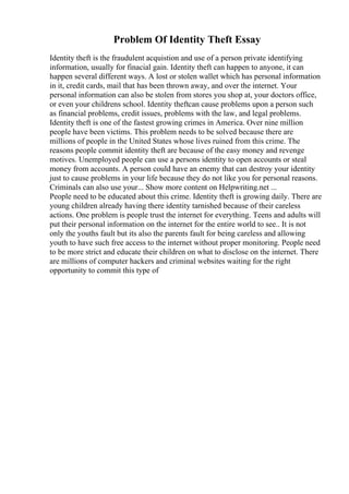 Problem Of Identity Theft Essay
Identity theft is the fraudulent acquistion and use of a person private identifying
information, usually for finacial gain. Identity theft can happen to anyone, it can
happen several different ways. A lost or stolen wallet which has personal information
in it, credit cards, mail that has been thrown away, and over the internet. Your
personal information can also be stolen from stores you shop at, your doctors office,
or even your childrens school. Identity theftcan cause problems upon a person such
as financial problems, credit issues, problems with the law, and legal problems.
Identity theft is one of the fastest growing crimes in America. Over nine million
people have been victims. This problem needs to be solved because there are
millions of people in the United States whose lives ruined from this crime. The
reasons people commit identity theft are because of the easy money and revenge
motives. Unemployed people can use a persons identity to open accounts or steal
money from accounts. A person could have an enemy that can destroy your identity
just to cause problems in your life because they do not like you for personal reasons.
Criminals can also use your... Show more content on Helpwriting.net ...
People need to be educated about this crime. Identity theft is growing daily. There are
young children already having there identity tarnished because of their careless
actions. One problem is people trust the internet for everything. Teens and adults will
put their personal information on the internet for the entire world to see.. It is not
only the youths fault but its also the parents fault for being careless and allowing
youth to have such free access to the internet without proper monitoring. People need
to be more strict and educate their children on what to disclose on the internet. There
are millions of computer hackers and criminal websites waiting for the right
opportunity to commit this type of
 