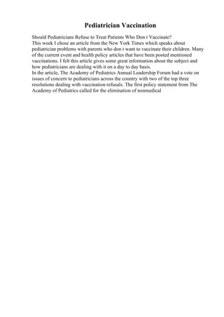 Pediatrician Vaccination
Should Pediatricians Refuse to Treat Patients Who Don t Vaccinate?
This week I chose an article from the New York Times which speaks about
pediatrician problems with parents who don t want to vaccinate their children. Many
of the current event and health policy articles that have been posted mentioned
vaccinations. I felt this article gives some great information about the subject and
how pediatricians are dealing with it on a day to day basis.
In the article, The Academy of Pediatrics Annual Leadership Forum had a vote on
issues of concern to pediatricians across the country with two of the top three
resolutions dealing with vaccination refusals. The first policy statement from The
Academy of Pediatrics called for the elimination of nonmedical
 