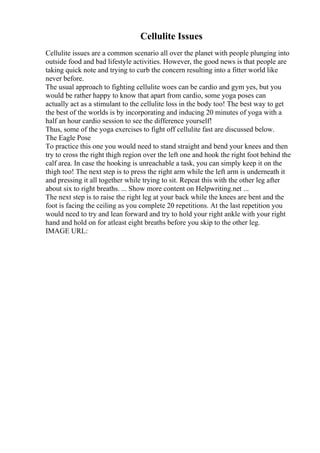 Cellulite Issues
Cellulite issues are a common scenario all over the planet with people plunging into
outside food and bad lifestyle activities. However, the good news is that people are
taking quick note and trying to curb the concern resulting into a fitter world like
never before.
The usual approach to fighting cellulite woes can be cardio and gym yes, but you
would be rather happy to know that apart from cardio, some yoga poses can
actually act as a stimulant to the cellulite loss in the body too! The best way to get
the best of the worlds is by incorporating and inducing 20 minutes of yoga with a
half an hour cardio session to see the difference yourself!
Thus, some of the yoga exercises to fight off cellulite fast are discussed below.
The Eagle Pose
To practice this one you would need to stand straight and bend your knees and then
try to cross the right thigh region over the left one and hook the right foot behind the
calf area. In case the hooking is unreachable a task, you can simply keep it on the
thigh too! The next step is to press the right arm while the left arm is underneath it
and pressing it all together while trying to sit. Repeat this with the other leg after
about six to right breaths. ... Show more content on Helpwriting.net ...
The next step is to raise the right leg at your back while the knees are bent and the
foot is facing the ceiling as you complete 20 repetitions. At the last repetition you
would need to try and lean forward and try to hold your right ankle with your right
hand and hold on for atleast eight breaths before you skip to the other leg.
IMAGE URL:
 