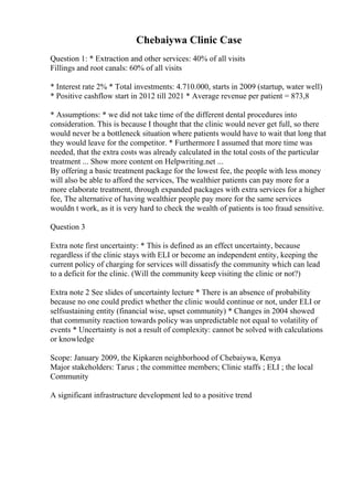 Chebaiywa Clinic Case
Question 1: * Extraction and other services: 40% of all visits
Fillings and root canals: 60% of all visits
* Interest rate 2% * Total investments: 4.710.000, starts in 2009 (startup, water well)
* Positive cashflow start in 2012 till 2021 * Average revenue per patient = 873,8
* Assumptions: * we did not take time of the different dental procedures into
consideration. This is because I thought that the clinic would never get full, so there
would never be a bottleneck situation where patients would have to wait that long that
they would leave for the competitor. * Furthermore I assumed that more time was
needed, that the extra costs was already calculated in the total costs of the particular
treatment ... Show more content on Helpwriting.net ...
By offering a basic treatment package for the lowest fee, the people with less money
will also be able to afford the services, The wealthier patients can pay more for a
more elaborate treatment, through expanded packages with extra services for a higher
fee, The alternative of having wealthier people pay more for the same services
wouldn t work, as it is very hard to check the wealth of patients is too fraud sensitive.
Question 3
Extra note first uncertainty: * This is defined as an effect uncertainty, because
regardless if the clinic stays with ELI or become an independent entity, keeping the
current policy of charging for services will dissatisfy the community which can lead
to a deficit for the clinic. (Will the community keep visiting the clinic or not?)
Extra note 2 See slides of uncertainty lecture * There is an absence of probability
because no one could predict whether the clinic would continue or not, under ELI or
selfsustaining entity (financial wise, upset community) * Changes in 2004 showed
that community reaction towards policy was unpredictable not equal to volatility of
events * Uncertainty is not a result of complexity: cannot be solved with calculations
or knowledge
Scope: January 2009, the Kipkaren neighborhood of Chebaiywa, Kenya
Major stakeholders: Tarus ; the committee members; Clinic staffs ; ELI ; the local
Community
A significant infrastructure development led to a positive trend
 