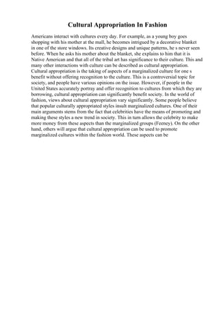Cultural Appropriation In Fashion
Americans interact with cultures every day. For example, as a young boy goes
shopping with his mother at the mall, he becomes intrigued by a decorative blanket
in one of the store windows. Its creative designs and unique patterns, he s never seen
before. When he asks his mother about the blanket, she explains to him that it is
Native American and that all of the tribal art has significance to their culture. This and
many other interactions with culture can be described as cultural appropriation.
Cultural appropriation is the taking of aspects of a marginalized culture for one s
benefit without offering recognition to the culture. This is a controversial topic for
society, and people have various opinions on the issue. However, if people in the
United States accurately portray and offer recognition to cultures from which they are
borrowing, cultural appropriation can significantly benefit society. In the world of
fashion, views about cultural appropriation vary significantly. Some people believe
that popular culturally appropriated styles insult marginalized cultures. One of their
main arguments stems from the fact that celebrities have the means of promoting and
making these styles a new trend in society. This in turn allows the celebrity to make
more money from these aspects than the marginalized groups (Feeney). On the other
hand, others will argue that cultural appropriation can be used to promote
marginalized cultures within the fashion world. These aspects can be
 