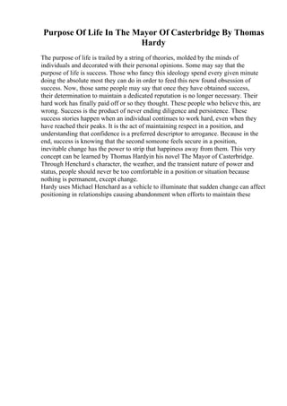 Purpose Of Life In The Mayor Of Casterbridge By Thomas
Hardy
The purpose of life is trailed by a string of theories, molded by the minds of
individuals and decorated with their personal opinions. Some may say that the
purpose of life is success. Those who fancy this ideology spend every given minute
doing the absolute most they can do in order to feed this new found obsession of
success. Now, those same people may say that once they have obtained success,
their determination to maintain a dedicated reputation is no longer necessary. Their
hard work has finally paid off or so they thought. These people who believe this, are
wrong. Success is the product of never ending diligence and persistence. These
success stories happen when an individual continues to work hard, even when they
have reached their peaks. It is the act of maintaining respect in a position, and
understanding that confidence is a preferred descriptor to arrogance. Because in the
end, success is knowing that the second someone feels secure in a position,
inevitable change has the power to strip that happiness away from them. This very
concept can be learned by Thomas Hardyin his novel The Mayor of Casterbridge.
Through Henchard s character, the weather, and the transient nature of power and
status, people should never be too comfortable in a position or situation because
nothing is permanent, except change.
Hardy uses Michael Henchard as a vehicle to illuminate that sudden change can affect
positioning in relationships causing abandonment when efforts to maintain these
 