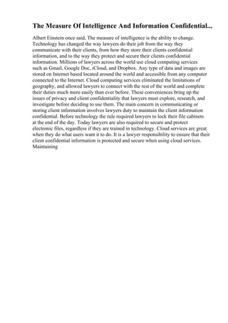 The Measure Of Intelligence And Information Confidential...
Albert Einstein once said, The measure of intelligence is the ability to change.
Technology has changed the way lawyers do their job from the way they
communicate with their clients, from how they store their clients confidential
information, and to the way they protect and secure their clients confidential
information. Millions of lawyers across the world use cloud computing services
such as Gmail, Google Doc, iCloud, and Dropbox. Any type of data and images are
stored on Internet based located around the world and accessible from any computer
connected to the Internet. Cloud computing services eliminated the limitations of
geography, and allowed lawyers to connect with the rest of the world and complete
their duties much more easily than ever before. These conveniences bring up the
issues of privacy and client confidentiality that lawyers must explore, research, and
investigate before deciding to use them. The main concern in communicating or
storing client information involves lawyers duty to maintain the client information
confidential. Before technology the rule required lawyers to lock their file cabinets
at the end of the day. Today lawyers are also required to secure and protect
electronic files, regardless if they are trained in technology. Cloud services are great
when they do what users want it to do. It is a lawyer responsibility to ensure that their
client confidential information is protected and secure when using cloud services.
Maintaining
 