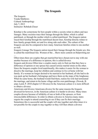 The Iroquois
The Iroquois
Vonda Matthews
Cultural Anthropology
July 7, 2013
Instructor: Rebekah Zinser
Kinship is the cornerstone for how people within a society relate to others and race
lineages. Many societies trace their lineage through the father, which is called
patrilineal, or through the mother which is called matrilineal. The Iroquois nation
traced their kinship through the matrilineal decent lines. Kinship directly relates to
how family groups think, act and live along side each other. The culture of the
Iroquois can also be compared to how many American families relate to one another
as well.
Iroquois Lineage The Iroquois nation traced their lineage through the female sex; this
is called the matrilineal line. Women of the... Show more content on Helpwriting.net
...
Often times there are couples that get married but have chosen not to stay with one
another because of a difference in opinion, this is called divorce.
Iroquois and divorce Often time s couples marry only to find out that they have a
difference of opinion or one spouse has caused serious marital strain on the other.
Since the Iroquois couples lived matrilineally, this makes it easier for the woman to
dissolve the marriage, keep her children and continue to live at home with her
family. If a woman no longer desired to be married to her husband, all she had to do
was pack up her husband s belongings and leave them on the steps of the longhouse.
When he came home, the husband would find them, realize his wife had terminated
the marriage, and return to his home village and his own patrilineage. (Nowak, B.
amp; Laird, P. 2010 chapter 4.5 Divorce) In the American culture it is more difficult
to obtain a divorce.
Americans and divorce Americans divorce for the same reasons the Iroquois
divorced for however, in the American culture it is harder to divorce. Many times
couples divorce because of infidelity of one or both of the spouses, or from
irreconcilable differences. In order to obtain a divorce in America many states
require the couple to attend counseling to see if they can fix their marriage.
Sometimes this is successful and the couple will stay together and often times it is
not possible for the couple to stay together so they will then obtain a divorce
 