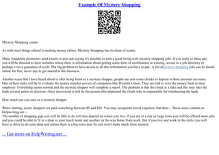 Example Of Mystery Shopping
Mystery Shopping scams
As with most things related to making money online, Mystery Shopping has its share of scams.
Many fraudelent promoters send emails or post ads saying it's possible to earn a good living with mystery shopping jobs. If you reply to these ads,
you will be directed to their websites where there is information about getting some form of certification or training, access to a job directory or
perhaps even a gaurantee of a job. The big problem to have access to all this information you have to pay. A list ofmystery shopping jobs can be found
online for free, never pay to get started in this business.
Another scam that I have heard about is after being hired as a mystery shopper, people are sent some checks to deposit in their personel accounts.
One of their tasks will be to evaluate the money transfer service of companies like Western Union. They are told to wire the money back to their
employer. Everything seems normal and the mystery shopper will complete a report. The problem is that the check is a fake and this may take the
bank several weeks to discover. Once discovered it will be the person who deposited the check who is responsible for reimbursing the bank.
How much can you earn as a mystery shopper
When starting, secret shoppers are paid something between $5 and $20. You may recuperate travel expenses, but there... Show more content on
Helpwriting.net ...
The number of shopping gigs you will be able to do will also depend on where you live. If you are in a city or large town you will be offered more jobs
and you could be able to fit in a shop in your lunch break and another on the way home from work. But if you live and work in the sticks you will
have to drive to do your shop and unless there is a big town near by you won't make much from mystery
... Get more on HelpWriting.net ...
 