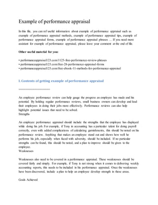 Example of performance appraisal
In this file, you can ref useful information about example of performance appraisal such as
example of performance appraisal methods, example of performance appraisal tips, example of
performance appraisal forms, example of performance appraisal phrases … If you need more
assistant for example of performance appraisal, please leave your comment at the end of file.
Other useful material for you:
• performanceappraisal123.com/1125-free-performance-review-phrases
• performanceappraisal123.com/free-28-performance-appraisal-forms
• performanceappraisal123.com/free-ebook-11-methods-for-performance-appraisal
I. Contents of getting example of performance appraisal
==================
An employee performance review can help gauge the progress an employee has made and his
potential. By holding regular performance reviews, small business owners can develop and lead
their employees in doing their jobs more effectively. Performance reviews can also help
highlight potential issues that need to be solved.
Strengths
An employee performance appraisal should include the strengths that the employee has displayed
while doing his job. For example, if Tony in accounting has a particular talent for doing payroll
correctly, even with added complications of calculating garnishments, this should be noted on his
performance review. Anything that makes an employee stand out and shows how well he
performs his job, especially when faced with adversity, should be included. If no particular
strengths can be found, this should be noted, and a plan to improve should be given to the
employee.
Weaknesses
Weaknesses also need to be covered in a performance appraisal. These weaknesses should be
covered fairly and simply. For example, if Tony is not strong when it comes to delivering weekly
accounting reports, this needs to be included in his performance appraisal. Once the weaknesses
have been discovered, include a plan to help an employee develop strength in these areas.
Goals Achieved
 