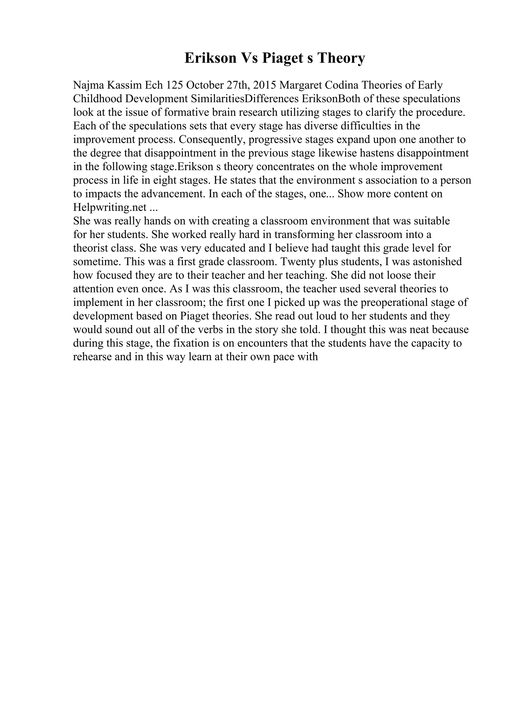 Erikson Vs Piaget s Theory
Najma Kassim Ech 125 October 27th, 2015 Margaret Codina Theories of Early
Childhood Development SimilaritiesDifferences EriksonBoth of these speculations
look at the issue of formative brain research utilizing stages to clarify the procedure.
Each of the speculations sets that every stage has diverse difficulties in the
improvement process. Consequently, progressive stages expand upon one another to
the degree that disappointment in the previous stage likewise hastens disappointment
in the following stage.Erikson s theory concentrates on the whole improvement
process in life in eight stages. He states that the environment s association to a person
to impacts the advancement. In each of the stages, one... Show more content on
Helpwriting.net ...
She was really hands on with creating a classroom environment that was suitable
for her students. She worked really hard in transforming her classroom into a
theorist class. She was very educated and I believe had taught this grade level for
sometime. This was a first grade classroom. Twenty plus students, I was astonished
how focused they are to their teacher and her teaching. She did not loose their
attention even once. As I was this classroom, the teacher used several theories to
implement in her classroom; the first one I picked up was the preoperational stage of
development based on Piaget theories. She read out loud to her students and they
would sound out all of the verbs in the story she told. I thought this was neat because
during this stage, the fixation is on encounters that the students have the capacity to
rehearse and in this way learn at their own pace with
 