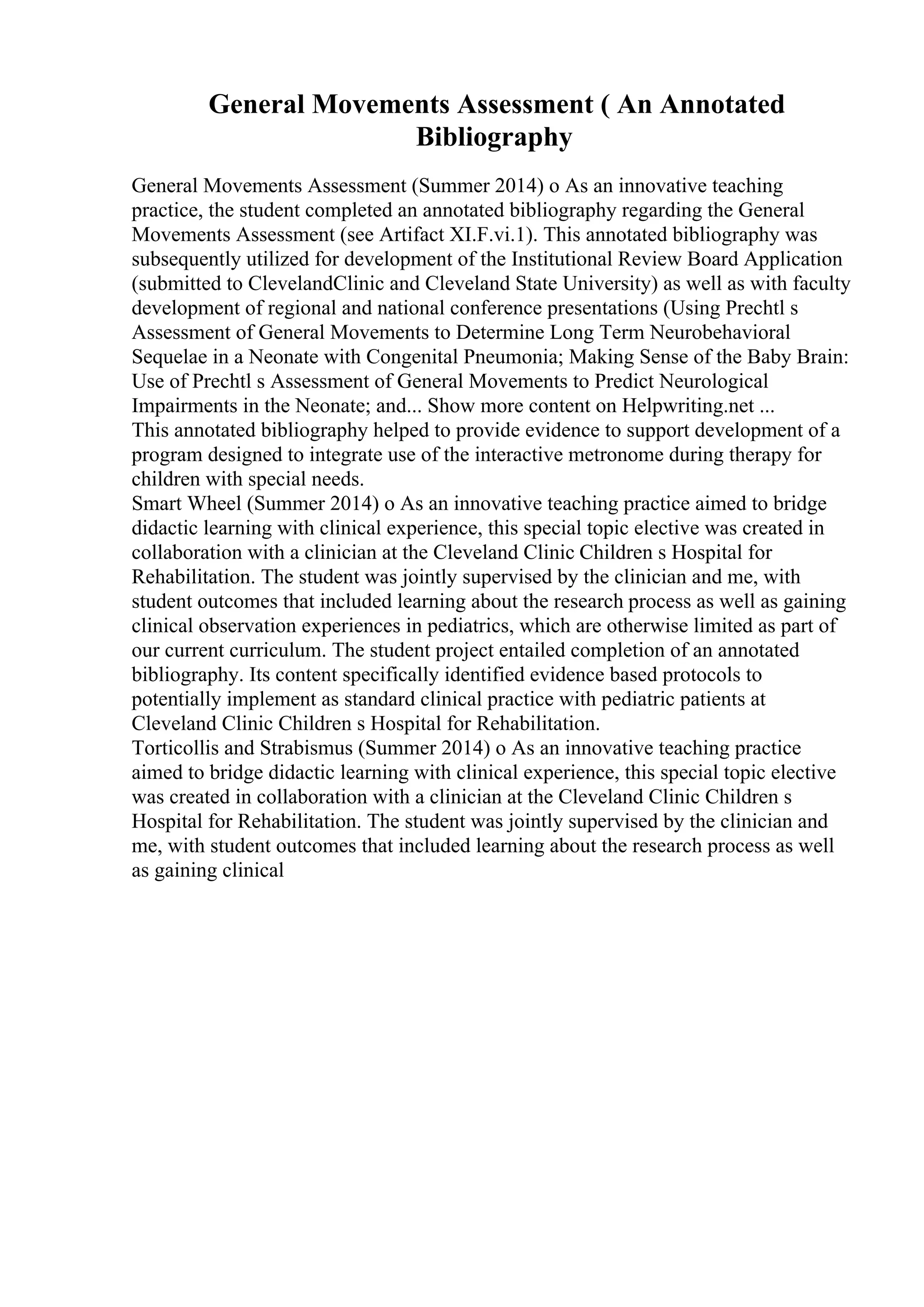 General Movements Assessment ( An Annotated
Bibliography
General Movements Assessment (Summer 2014) o As an innovative teaching
practice, the student completed an annotated bibliography regarding the General
Movements Assessment (see Artifact XI.F.vi.1). This annotated bibliography was
subsequently utilized for development of the Institutional Review Board Application
(submitted to ClevelandClinic and Cleveland State University) as well as with faculty
development of regional and national conference presentations (Using Prechtl s
Assessment of General Movements to Determine Long Term Neurobehavioral
Sequelae in a Neonate with Congenital Pneumonia; Making Sense of the Baby Brain:
Use of Prechtl s Assessment of General Movements to Predict Neurological
Impairments in the Neonate; and... Show more content on Helpwriting.net ...
This annotated bibliography helped to provide evidence to support development of a
program designed to integrate use of the interactive metronome during therapy for
children with special needs.
Smart Wheel (Summer 2014) o As an innovative teaching practice aimed to bridge
didactic learning with clinical experience, this special topic elective was created in
collaboration with a clinician at the Cleveland Clinic Children s Hospital for
Rehabilitation. The student was jointly supervised by the clinician and me, with
student outcomes that included learning about the research process as well as gaining
clinical observation experiences in pediatrics, which are otherwise limited as part of
our current curriculum. The student project entailed completion of an annotated
bibliography. Its content specifically identified evidence based protocols to
potentially implement as standard clinical practice with pediatric patients at
Cleveland Clinic Children s Hospital for Rehabilitation.
Torticollis and Strabismus (Summer 2014) o As an innovative teaching practice
aimed to bridge didactic learning with clinical experience, this special topic elective
was created in collaboration with a clinician at the Cleveland Clinic Children s
Hospital for Rehabilitation. The student was jointly supervised by the clinician and
me, with student outcomes that included learning about the research process as well
as gaining clinical
 
