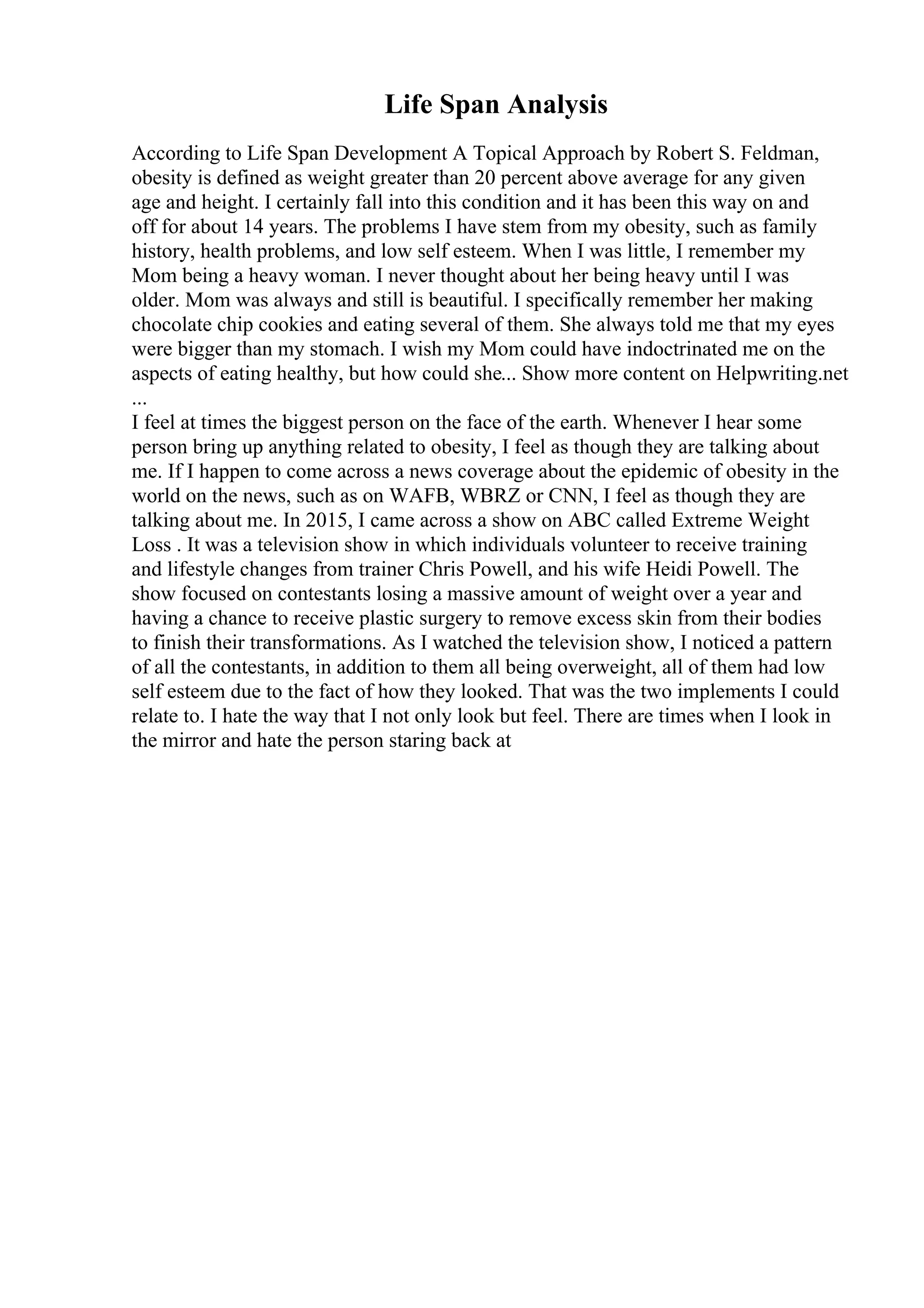 Life Span Analysis
According to Life Span Development A Topical Approach by Robert S. Feldman,
obesity is defined as weight greater than 20 percent above average for any given
age and height. I certainly fall into this condition and it has been this way on and
off for about 14 years. The problems I have stem from my obesity, such as family
history, health problems, and low self esteem. When I was little, I remember my
Mom being a heavy woman. I never thought about her being heavy until I was
older. Mom was always and still is beautiful. I specifically remember her making
chocolate chip cookies and eating several of them. She always told me that my eyes
were bigger than my stomach. I wish my Mom could have indoctrinated me on the
aspects of eating healthy, but how could she... Show more content on Helpwriting.net
...
I feel at times the biggest person on the face of the earth. Whenever I hear some
person bring up anything related to obesity, I feel as though they are talking about
me. If I happen to come across a news coverage about the epidemic of obesity in the
world on the news, such as on WAFB, WBRZ or CNN, I feel as though they are
talking about me. In 2015, I came across a show on ABC called Extreme Weight
Loss . It was a television show in which individuals volunteer to receive training
and lifestyle changes from trainer Chris Powell, and his wife Heidi Powell. The
show focused on contestants losing a massive amount of weight over a year and
having a chance to receive plastic surgery to remove excess skin from their bodies
to finish their transformations. As I watched the television show, I noticed a pattern
of all the contestants, in addition to them all being overweight, all of them had low
self esteem due to the fact of how they looked. That was the two implements I could
relate to. I hate the way that I not only look but feel. There are times when I look in
the mirror and hate the person staring back at
 