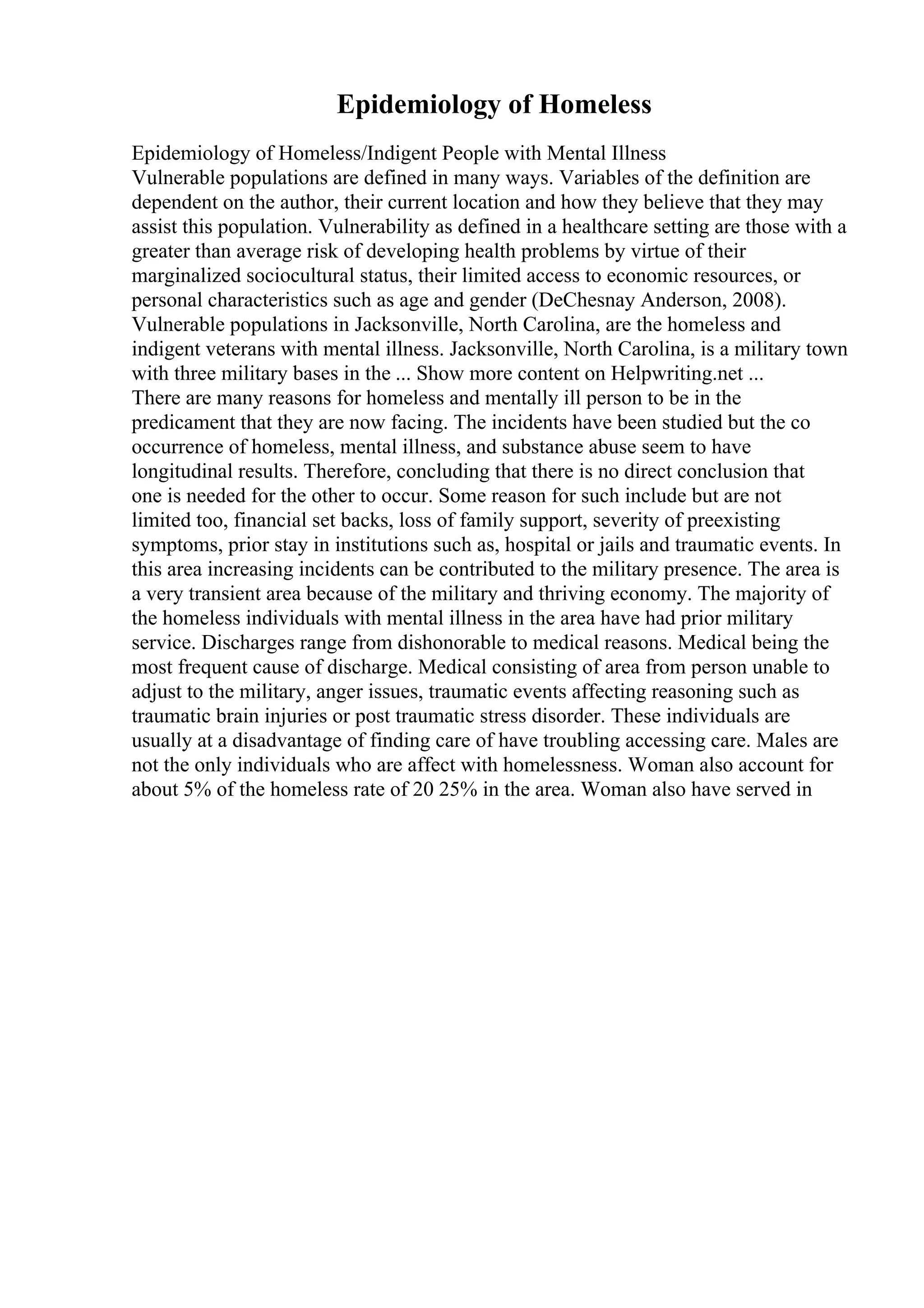 Epidemiology of Homeless
Epidemiology of Homeless/Indigent People with Mental Illness
Vulnerable populations are defined in many ways. Variables of the definition are
dependent on the author, their current location and how they believe that they may
assist this population. Vulnerability as defined in a healthcare setting are those with a
greater than average risk of developing health problems by virtue of their
marginalized sociocultural status, their limited access to economic resources, or
personal characteristics such as age and gender (DeChesnay Anderson, 2008).
Vulnerable populations in Jacksonville, North Carolina, are the homeless and
indigent veterans with mental illness. Jacksonville, North Carolina, is a military town
with three military bases in the ... Show more content on Helpwriting.net ...
There are many reasons for homeless and mentally ill person to be in the
predicament that they are now facing. The incidents have been studied but the co
occurrence of homeless, mental illness, and substance abuse seem to have
longitudinal results. Therefore, concluding that there is no direct conclusion that
one is needed for the other to occur. Some reason for such include but are not
limited too, financial set backs, loss of family support, severity of preexisting
symptoms, prior stay in institutions such as, hospital or jails and traumatic events. In
this area increasing incidents can be contributed to the military presence. The area is
a very transient area because of the military and thriving economy. The majority of
the homeless individuals with mental illness in the area have had prior military
service. Discharges range from dishonorable to medical reasons. Medical being the
most frequent cause of discharge. Medical consisting of area from person unable to
adjust to the military, anger issues, traumatic events affecting reasoning such as
traumatic brain injuries or post traumatic stress disorder. These individuals are
usually at a disadvantage of finding care of have troubling accessing care. Males are
not the only individuals who are affect with homelessness. Woman also account for
about 5% of the homeless rate of 20 25% in the area. Woman also have served in
 