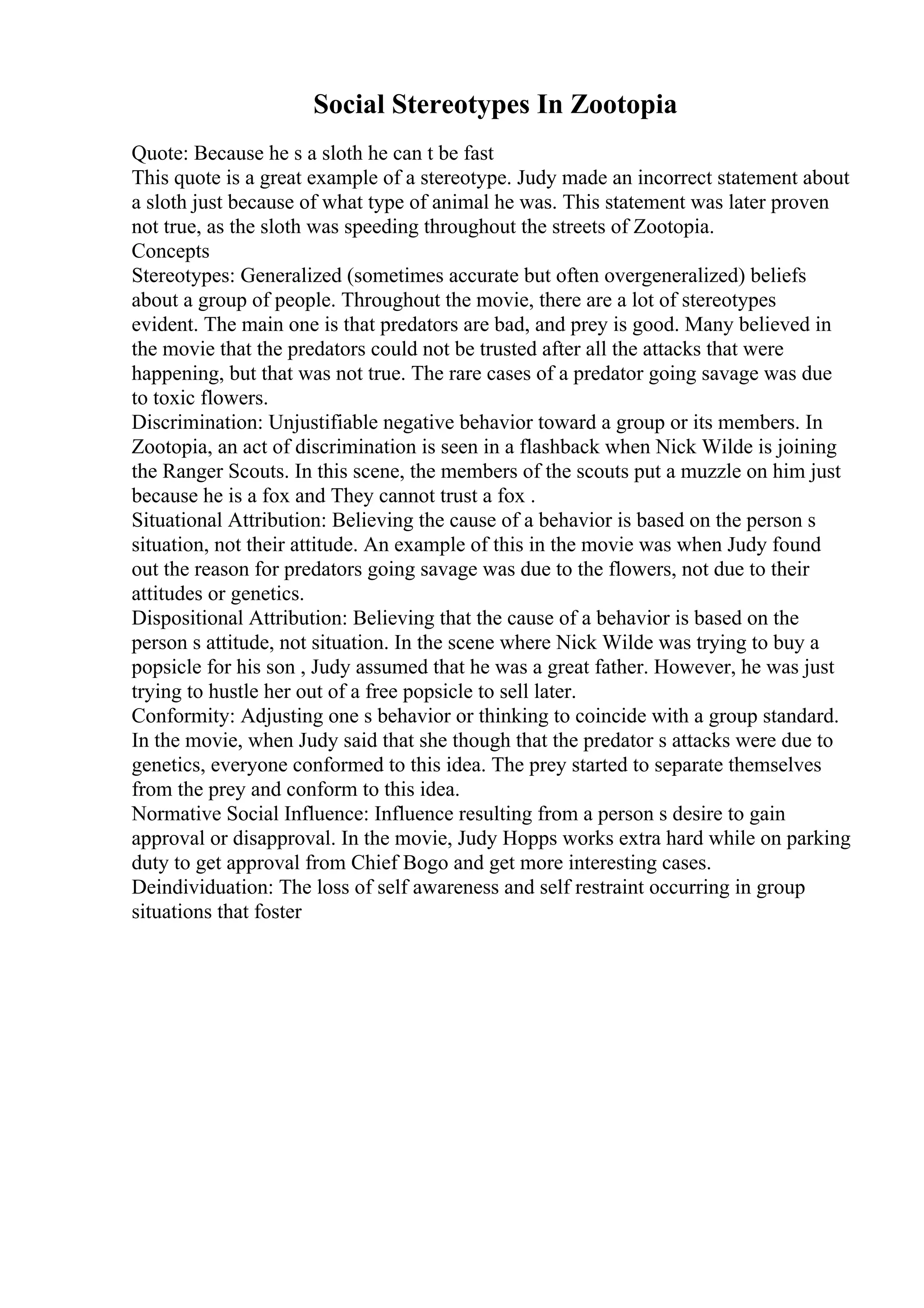 Social Stereotypes In Zootopia
Quote: Because he s a sloth he can t be fast
This quote is a great example of a stereotype. Judy made an incorrect statement about
a sloth just because of what type of animal he was. This statement was later proven
not true, as the sloth was speeding throughout the streets of Zootopia.
Concepts
Stereotypes: Generalized (sometimes accurate but often overgeneralized) beliefs
about a group of people. Throughout the movie, there are a lot of stereotypes
evident. The main one is that predators are bad, and prey is good. Many believed in
the movie that the predators could not be trusted after all the attacks that were
happening, but that was not true. The rare cases of a predator going savage was due
to toxic flowers.
Discrimination: Unjustifiable negative behavior toward a group or its members. In
Zootopia, an act of discrimination is seen in a flashback when Nick Wilde is joining
the Ranger Scouts. In this scene, the members of the scouts put a muzzle on him just
because he is a fox and They cannot trust a fox .
Situational Attribution: Believing the cause of a behavior is based on the person s
situation, not their attitude. An example of this in the movie was when Judy found
out the reason for predators going savage was due to the flowers, not due to their
attitudes or genetics.
Dispositional Attribution: Believing that the cause of a behavior is based on the
person s attitude, not situation. In the scene where Nick Wilde was trying to buy a
popsicle for his son , Judy assumed that he was a great father. However, he was just
trying to hustle her out of a free popsicle to sell later.
Conformity: Adjusting one s behavior or thinking to coincide with a group standard.
In the movie, when Judy said that she though that the predator s attacks were due to
genetics, everyone conformed to this idea. The prey started to separate themselves
from the prey and conform to this idea.
Normative Social Influence: Influence resulting from a person s desire to gain
approval or disapproval. In the movie, Judy Hopps works extra hard while on parking
duty to get approval from Chief Bogo and get more interesting cases.
Deindividuation: The loss of self awareness and self restraint occurring in group
situations that foster
 