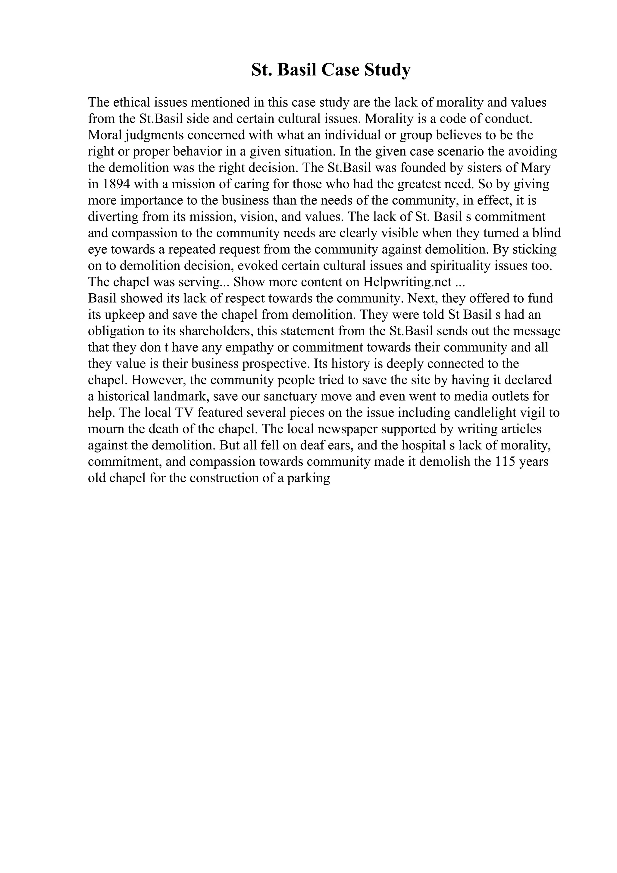 St. Basil Case Study
The ethical issues mentioned in this case study are the lack of morality and values
from the St.Basil side and certain cultural issues. Morality is a code of conduct.
Moral judgments concerned with what an individual or group believes to be the
right or proper behavior in a given situation. In the given case scenario the avoiding
the demolition was the right decision. The St.Basil was founded by sisters of Mary
in 1894 with a mission of caring for those who had the greatest need. So by giving
more importance to the business than the needs of the community, in effect, it is
diverting from its mission, vision, and values. The lack of St. Basil s commitment
and compassion to the community needs are clearly visible when they turned a blind
eye towards a repeated request from the community against demolition. By sticking
on to demolition decision, evoked certain cultural issues and spirituality issues too.
The chapel was serving... Show more content on Helpwriting.net ...
Basil showed its lack of respect towards the community. Next, they offered to fund
its upkeep and save the chapel from demolition. They were told St Basil s had an
obligation to its shareholders, this statement from the St.Basil sends out the message
that they don t have any empathy or commitment towards their community and all
they value is their business prospective. Its history is deeply connected to the
chapel. However, the community people tried to save the site by having it declared
a historical landmark, save our sanctuary move and even went to media outlets for
help. The local TV featured several pieces on the issue including candlelight vigil to
mourn the death of the chapel. The local newspaper supported by writing articles
against the demolition. But all fell on deaf ears, and the hospital s lack of morality,
commitment, and compassion towards community made it demolish the 115 years
old chapel for the construction of a parking
 