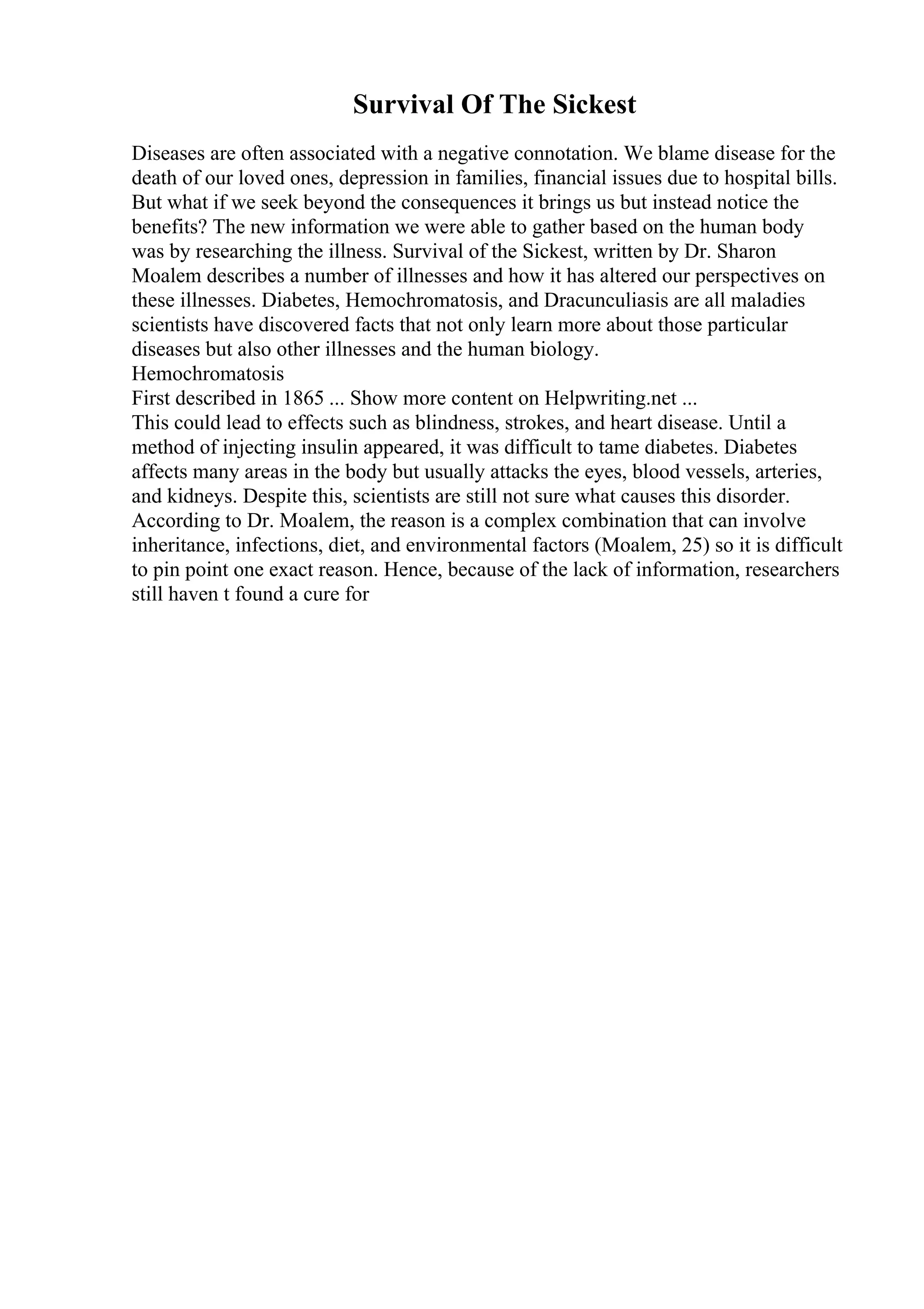 Survival Of The Sickest
Diseases are often associated with a negative connotation. We blame disease for the
death of our loved ones, depression in families, financial issues due to hospital bills.
But what if we seek beyond the consequences it brings us but instead notice the
benefits? The new information we were able to gather based on the human body
was by researching the illness. Survival of the Sickest, written by Dr. Sharon
Moalem describes a number of illnesses and how it has altered our perspectives on
these illnesses. Diabetes, Hemochromatosis, and Dracunculiasis are all maladies
scientists have discovered facts that not only learn more about those particular
diseases but also other illnesses and the human biology.
Hemochromatosis
First described in 1865 ... Show more content on Helpwriting.net ...
This could lead to effects such as blindness, strokes, and heart disease. Until a
method of injecting insulin appeared, it was difficult to tame diabetes. Diabetes
affects many areas in the body but usually attacks the eyes, blood vessels, arteries,
and kidneys. Despite this, scientists are still not sure what causes this disorder.
According to Dr. Moalem, the reason is a complex combination that can involve
inheritance, infections, diet, and environmental factors (Moalem, 25) so it is difficult
to pin point one exact reason. Hence, because of the lack of information, researchers
still haven t found a cure for
 
