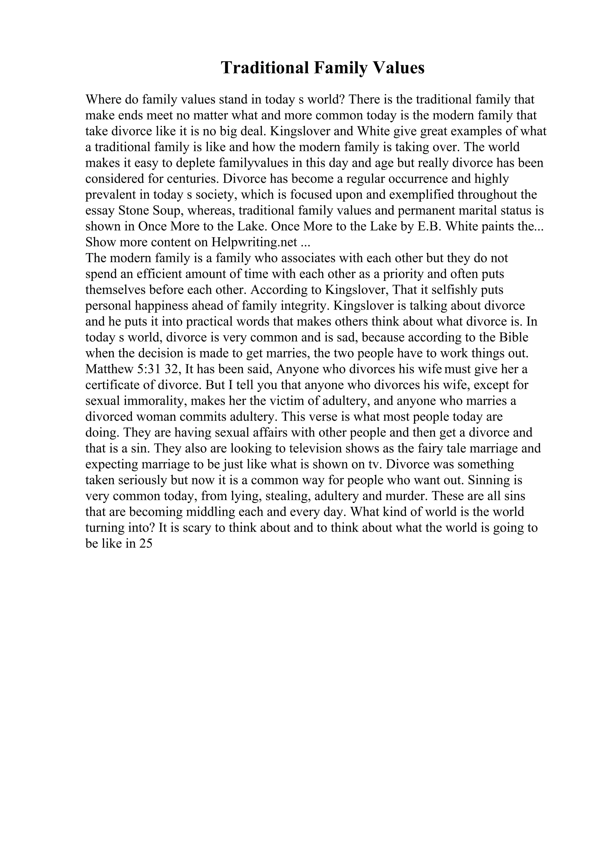 Traditional Family Values
Where do family values stand in today s world? There is the traditional family that
make ends meet no matter what and more common today is the modern family that
take divorce like it is no big deal. Kingslover and White give great examples of what
a traditional family is like and how the modern family is taking over. The world
makes it easy to deplete familyvalues in this day and age but really divorce has been
considered for centuries. Divorce has become a regular occurrence and highly
prevalent in today s society, which is focused upon and exemplified throughout the
essay Stone Soup, whereas, traditional family values and permanent marital status is
shown in Once More to the Lake. Once More to the Lake by E.B. White paints the...
Show more content on Helpwriting.net ...
The modern family is a family who associates with each other but they do not
spend an efficient amount of time with each other as a priority and often puts
themselves before each other. According to Kingslover, That it selfishly puts
personal happiness ahead of family integrity. Kingslover is talking about divorce
and he puts it into practical words that makes others think about what divorce is. In
today s world, divorce is very common and is sad, because according to the Bible
when the decision is made to get marries, the two people have to work things out.
Matthew 5:31 32, It has been said, Anyone who divorces his wife must give her a
certificate of divorce. But I tell you that anyone who divorces his wife, except for
sexual immorality, makes her the victim of adultery, and anyone who marries a
divorced woman commits adultery. This verse is what most people today are
doing. They are having sexual affairs with other people and then get a divorce and
that is a sin. They also are looking to television shows as the fairy tale marriage and
expecting marriage to be just like what is shown on tv. Divorce was something
taken seriously but now it is a common way for people who want out. Sinning is
very common today, from lying, stealing, adultery and murder. These are all sins
that are becoming middling each and every day. What kind of world is the world
turning into? It is scary to think about and to think about what the world is going to
be like in 25
 