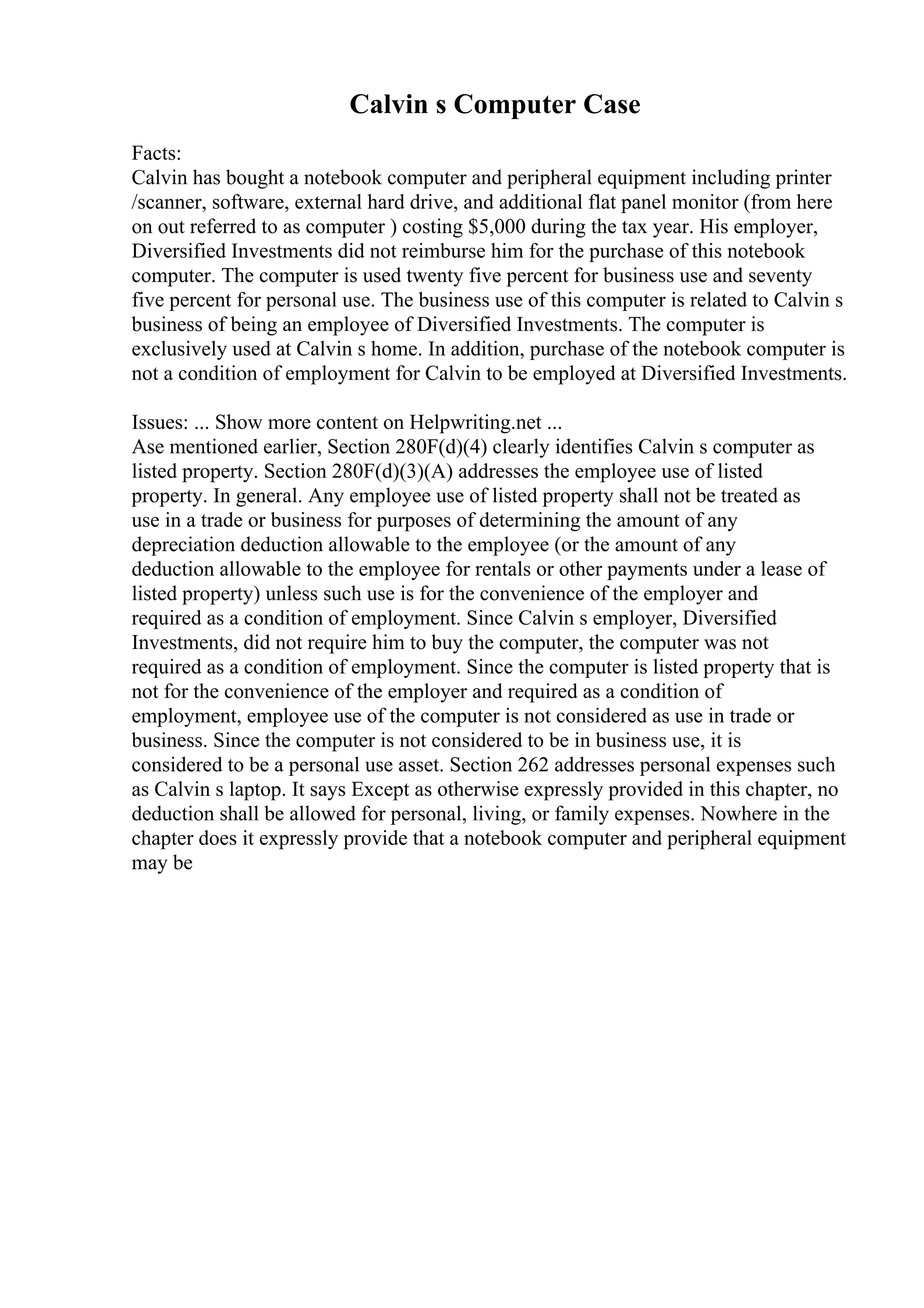 Calvin s Computer Case
Facts:
Calvin has bought a notebook computer and peripheral equipment including printer
/scanner, software, external hard drive, and additional flat panel monitor (from here
on out referred to as computer ) costing $5,000 during the tax year. His employer,
Diversified Investments did not reimburse him for the purchase of this notebook
computer. The computer is used twenty five percent for business use and seventy
five percent for personal use. The business use of this computer is related to Calvin s
business of being an employee of Diversified Investments. The computer is
exclusively used at Calvin s home. In addition, purchase of the notebook computer is
not a condition of employment for Calvin to be employed at Diversified Investments.
Issues: ... Show more content on Helpwriting.net ...
Ase mentioned earlier, Section 280F(d)(4) clearly identifies Calvin s computer as
listed property. Section 280F(d)(3)(A) addresses the employee use of listed
property. In general. Any employee use of listed property shall not be treated as
use in a trade or business for purposes of determining the amount of any
depreciation deduction allowable to the employee (or the amount of any
deduction allowable to the employee for rentals or other payments under a lease of
listed property) unless such use is for the convenience of the employer and
required as a condition of employment. Since Calvin s employer, Diversified
Investments, did not require him to buy the computer, the computer was not
required as a condition of employment. Since the computer is listed property that is
not for the convenience of the employer and required as a condition of
employment, employee use of the computer is not considered as use in trade or
business. Since the computer is not considered to be in business use, it is
considered to be a personal use asset. Section 262 addresses personal expenses such
as Calvin s laptop. It says Except as otherwise expressly provided in this chapter, no
deduction shall be allowed for personal, living, or family expenses. Nowhere in the
chapter does it expressly provide that a notebook computer and peripheral equipment
may be
 