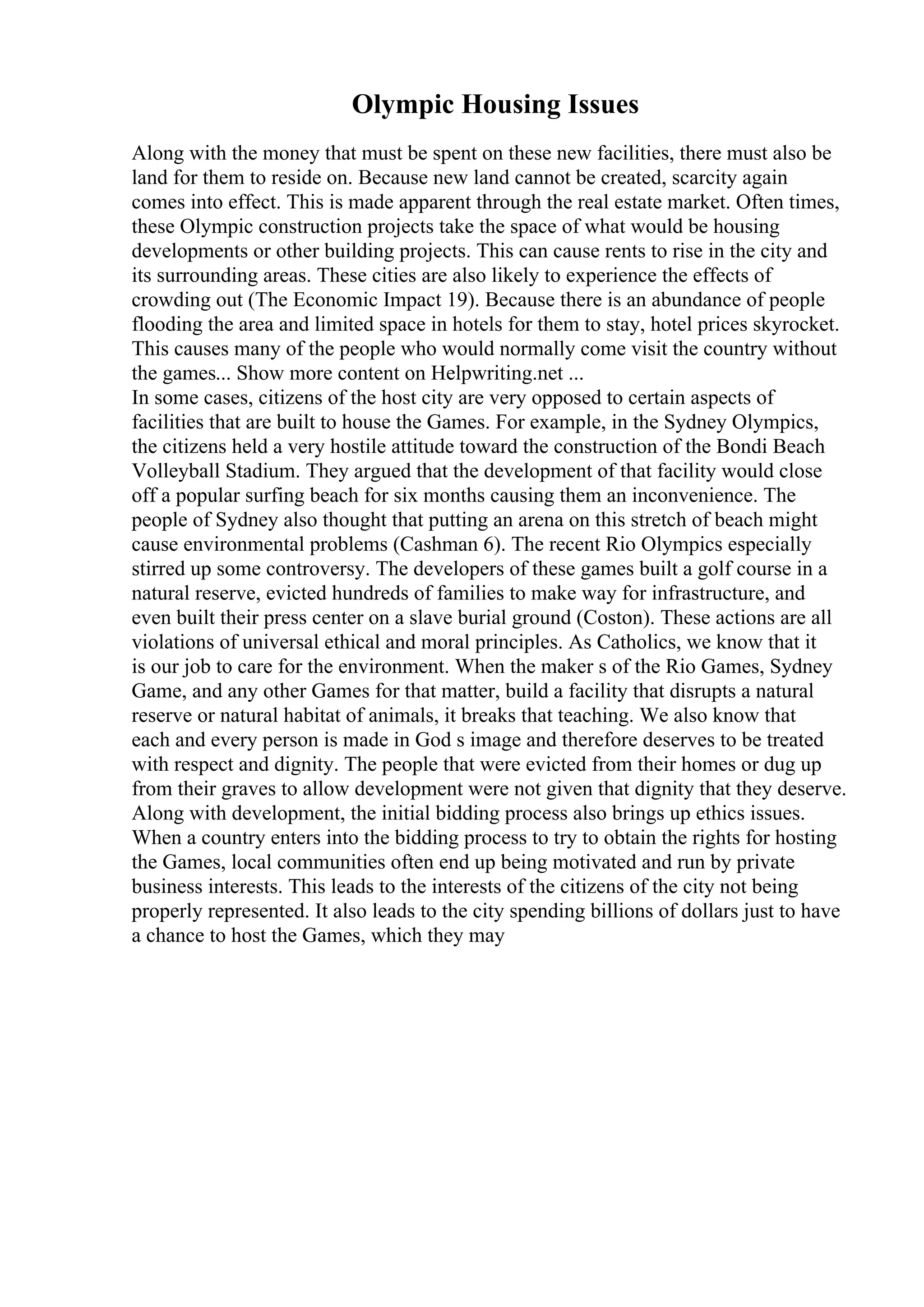 Olympic Housing Issues
Along with the money that must be spent on these new facilities, there must also be
land for them to reside on. Because new land cannot be created, scarcity again
comes into effect. This is made apparent through the real estate market. Often times,
these Olympic construction projects take the space of what would be housing
developments or other building projects. This can cause rents to rise in the city and
its surrounding areas. These cities are also likely to experience the effects of
crowding out (The Economic Impact 19). Because there is an abundance of people
flooding the area and limited space in hotels for them to stay, hotel prices skyrocket.
This causes many of the people who would normally come visit the country without
the games... Show more content on Helpwriting.net ...
In some cases, citizens of the host city are very opposed to certain aspects of
facilities that are built to house the Games. For example, in the Sydney Olympics,
the citizens held a very hostile attitude toward the construction of the Bondi Beach
Volleyball Stadium. They argued that the development of that facility would close
off a popular surfing beach for six months causing them an inconvenience. The
people of Sydney also thought that putting an arena on this stretch of beach might
cause environmental problems (Cashman 6). The recent Rio Olympics especially
stirred up some controversy. The developers of these games built a golf course in a
natural reserve, evicted hundreds of families to make way for infrastructure, and
even built their press center on a slave burial ground (Coston). These actions are all
violations of universal ethical and moral principles. As Catholics, we know that it
is our job to care for the environment. When the maker s of the Rio Games, Sydney
Game, and any other Games for that matter, build a facility that disrupts a natural
reserve or natural habitat of animals, it breaks that teaching. We also know that
each and every person is made in God s image and therefore deserves to be treated
with respect and dignity. The people that were evicted from their homes or dug up
from their graves to allow development were not given that dignity that they deserve.
Along with development, the initial bidding process also brings up ethics issues.
When a country enters into the bidding process to try to obtain the rights for hosting
the Games, local communities often end up being motivated and run by private
business interests. This leads to the interests of the citizens of the city not being
properly represented. It also leads to the city spending billions of dollars just to have
a chance to host the Games, which they may
 