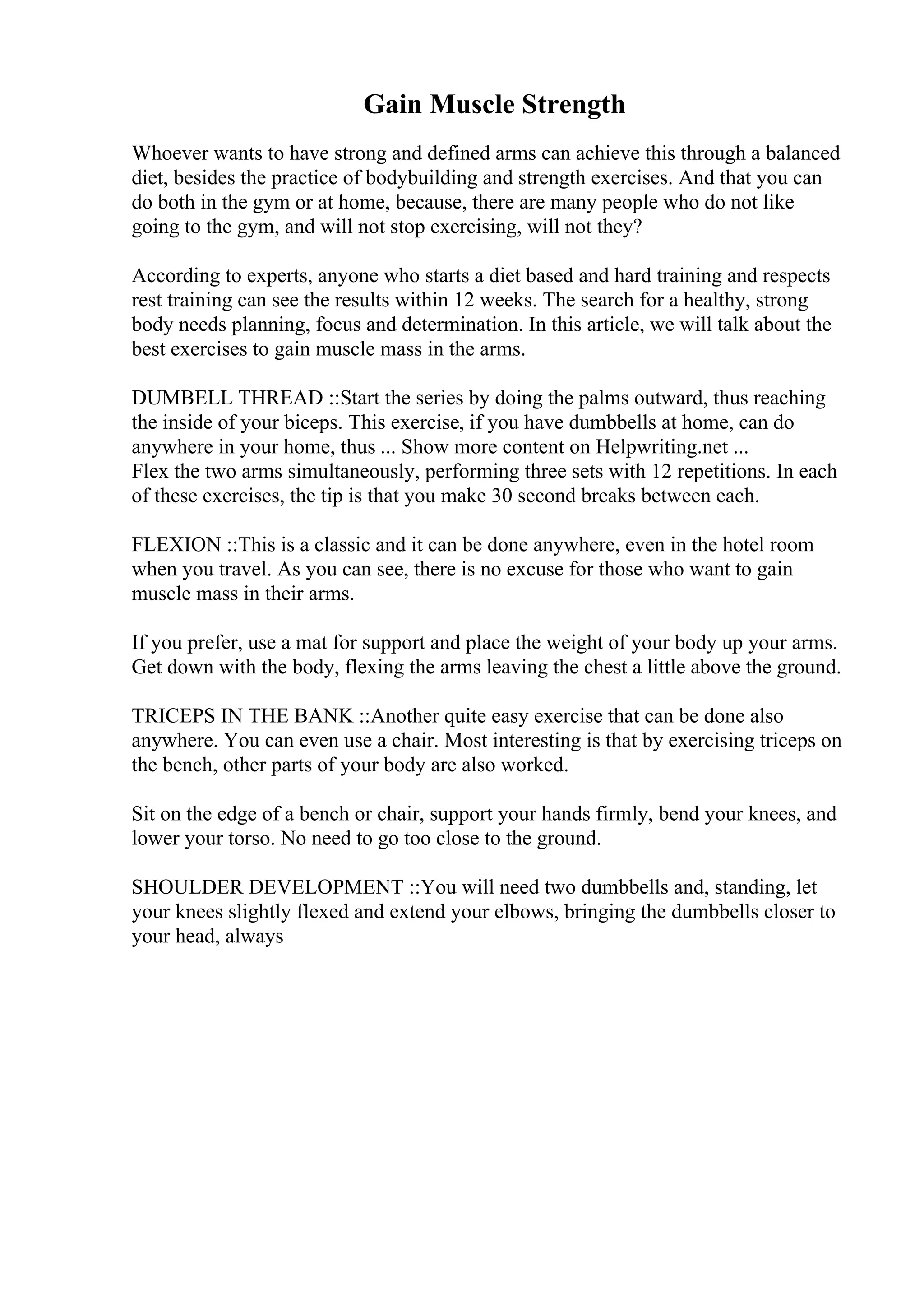 Gain Muscle Strength
Whoever wants to have strong and defined arms can achieve this through a balanced
diet, besides the practice of bodybuilding and strength exercises. And that you can
do both in the gym or at home, because, there are many people who do not like
going to the gym, and will not stop exercising, will not they?
According to experts, anyone who starts a diet based and hard training and respects
rest training can see the results within 12 weeks. The search for a healthy, strong
body needs planning, focus and determination. In this article, we will talk about the
best exercises to gain muscle mass in the arms.
DUMBELL THREAD ::Start the series by doing the palms outward, thus reaching
the inside of your biceps. This exercise, if you have dumbbells at home, can do
anywhere in your home, thus ... Show more content on Helpwriting.net ...
Flex the two arms simultaneously, performing three sets with 12 repetitions. In each
of these exercises, the tip is that you make 30 second breaks between each.
FLEXION ::This is a classic and it can be done anywhere, even in the hotel room
when you travel. As you can see, there is no excuse for those who want to gain
muscle mass in their arms.
If you prefer, use a mat for support and place the weight of your body up your arms.
Get down with the body, flexing the arms leaving the chest a little above the ground.
TRICEPS IN THE BANK ::Another quite easy exercise that can be done also
anywhere. You can even use a chair. Most interesting is that by exercising triceps on
the bench, other parts of your body are also worked.
Sit on the edge of a bench or chair, support your hands firmly, bend your knees, and
lower your torso. No need to go too close to the ground.
SHOULDER DEVELOPMENT ::You will need two dumbbells and, standing, let
your knees slightly flexed and extend your elbows, bringing the dumbbells closer to
your head, always
 