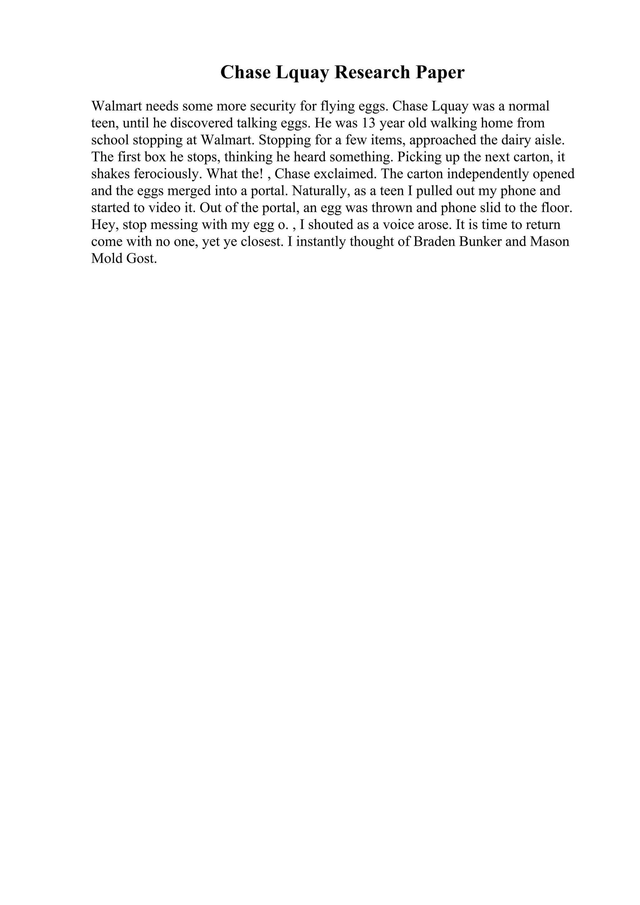 Chase Lquay Research Paper
Walmart needs some more security for flying eggs. Chase Lquay was a normal
teen, until he discovered talking eggs. He was 13 year old walking home from
school stopping at Walmart. Stopping for a few items, approached the dairy aisle.
The first box he stops, thinking he heard something. Picking up the next carton, it
shakes ferociously. What the! , Chase exclaimed. The carton independently opened
and the eggs merged into a portal. Naturally, as a teen I pulled out my phone and
started to video it. Out of the portal, an egg was thrown and phone slid to the floor.
Hey, stop messing with my egg o. , I shouted as a voice arose. It is time to return
come with no one, yet ye closest. I instantly thought of Braden Bunker and Mason
Mold Gost.
 