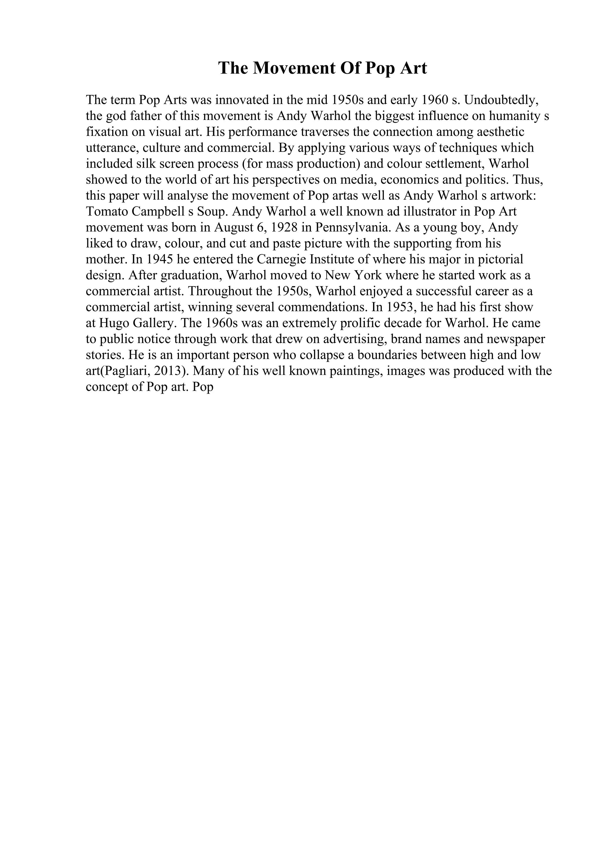 The Movement Of Pop Art
The term Pop Arts was innovated in the mid 1950s and early 1960 s. Undoubtedly,
the god father of this movement is Andy Warhol the biggest influence on humanity s
fixation on visual art. His performance traverses the connection among aesthetic
utterance, culture and commercial. By applying various ways of techniques which
included silk screen process (for mass production) and colour settlement, Warhol
showed to the world of art his perspectives on media, economics and politics. Thus,
this paper will analyse the movement of Pop artas well as Andy Warhol s artwork:
Tomato Campbell s Soup. Andy Warhol a well known ad illustrator in Pop Art
movement was born in August 6, 1928 in Pennsylvania. As a young boy, Andy
liked to draw, colour, and cut and paste picture with the supporting from his
mother. In 1945 he entered the Carnegie Institute of where his major in pictorial
design. After graduation, Warhol moved to New York where he started work as a
commercial artist. Throughout the 1950s, Warhol enjoyed a successful career as a
commercial artist, winning several commendations. In 1953, he had his first show
at Hugo Gallery. The 1960s was an extremely prolific decade for Warhol. He came
to public notice through work that drew on advertising, brand names and newspaper
stories. He is an important person who collapse a boundaries between high and low
art(Pagliari, 2013). Many of his well known paintings, images was produced with the
concept of Pop art. Pop
 