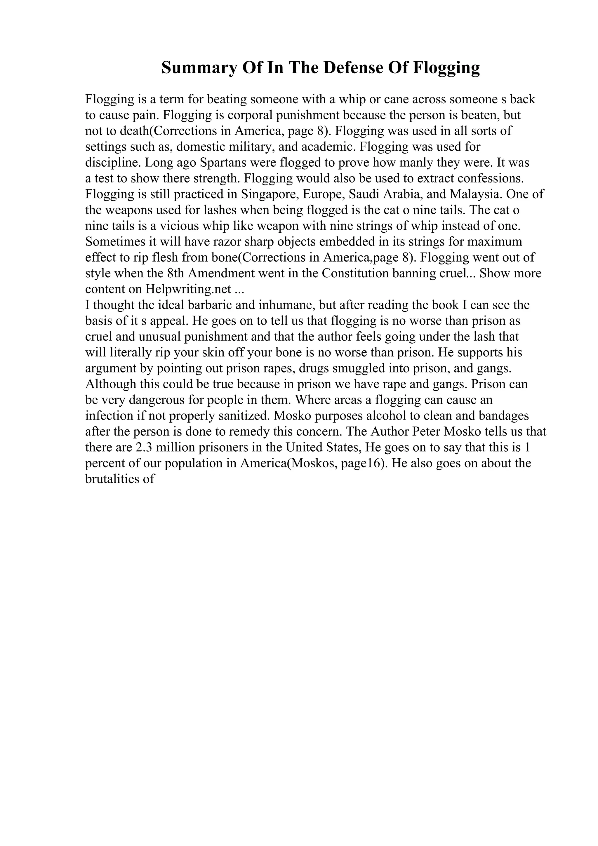 Summary Of In The Defense Of Flogging
Flogging is a term for beating someone with a whip or cane across someone s back
to cause pain. Flogging is corporal punishment because the person is beaten, but
not to death(Corrections in America, page 8). Flogging was used in all sorts of
settings such as, domestic military, and academic. Flogging was used for
discipline. Long ago Spartans were flogged to prove how manly they were. It was
a test to show there strength. Flogging would also be used to extract confessions.
Flogging is still practiced in Singapore, Europe, Saudi Arabia, and Malaysia. One of
the weapons used for lashes when being flogged is the cat o nine tails. The cat o
nine tails is a vicious whip like weapon with nine strings of whip instead of one.
Sometimes it will have razor sharp objects embedded in its strings for maximum
effect to rip flesh from bone(Corrections in America,page 8). Flogging went out of
style when the 8th Amendment went in the Constitution banning cruel... Show more
content on Helpwriting.net ...
I thought the ideal barbaric and inhumane, but after reading the book I can see the
basis of it s appeal. He goes on to tell us that flogging is no worse than prison as
cruel and unusual punishment and that the author feels going under the lash that
will literally rip your skin off your bone is no worse than prison. He supports his
argument by pointing out prison rapes, drugs smuggled into prison, and gangs.
Although this could be true because in prison we have rape and gangs. Prison can
be very dangerous for people in them. Where areas a flogging can cause an
infection if not properly sanitized. Mosko purposes alcohol to clean and bandages
after the person is done to remedy this concern. The Author Peter Mosko tells us that
there are 2.3 million prisoners in the United States, He goes on to say that this is 1
percent of our population in America(Moskos, page16). He also goes on about the
brutalities of
 