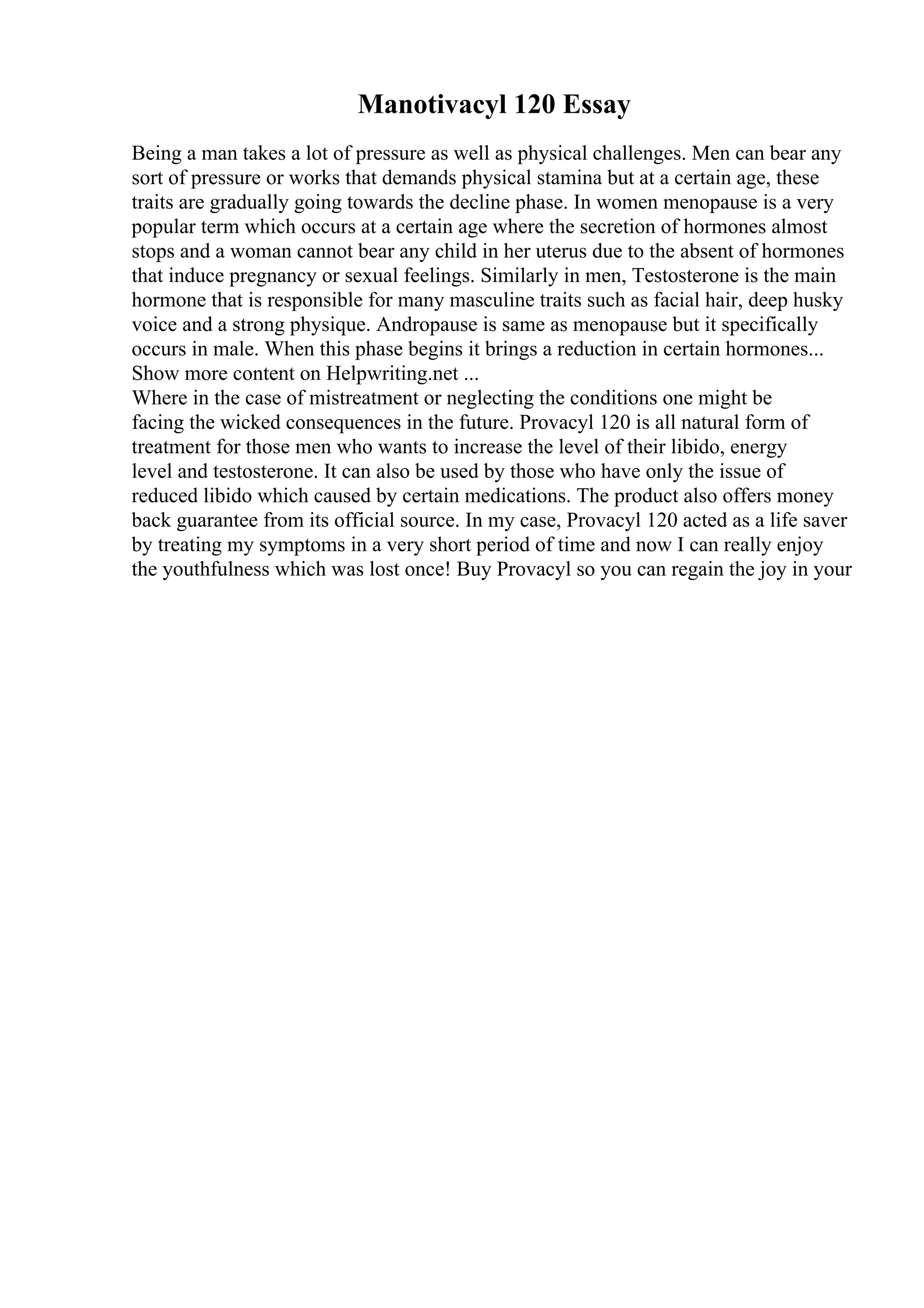 Manotivacyl 120 Essay
Being a man takes a lot of pressure as well as physical challenges. Men can bear any
sort of pressure or works that demands physical stamina but at a certain age, these
traits are gradually going towards the decline phase. In women menopause is a very
popular term which occurs at a certain age where the secretion of hormones almost
stops and a woman cannot bear any child in her uterus due to the absent of hormones
that induce pregnancy or sexual feelings. Similarly in men, Testosterone is the main
hormone that is responsible for many masculine traits such as facial hair, deep husky
voice and a strong physique. Andropause is same as menopause but it specifically
occurs in male. When this phase begins it brings a reduction in certain hormones...
Show more content on Helpwriting.net ...
Where in the case of mistreatment or neglecting the conditions one might be
facing the wicked consequences in the future. Provacyl 120 is all natural form of
treatment for those men who wants to increase the level of their libido, energy
level and testosterone. It can also be used by those who have only the issue of
reduced libido which caused by certain medications. The product also offers money
back guarantee from its official source. In my case, Provacyl 120 acted as a life saver
by treating my symptoms in a very short period of time and now I can really enjoy
the youthfulness which was lost once! Buy Provacyl so you can regain the joy in your
 
