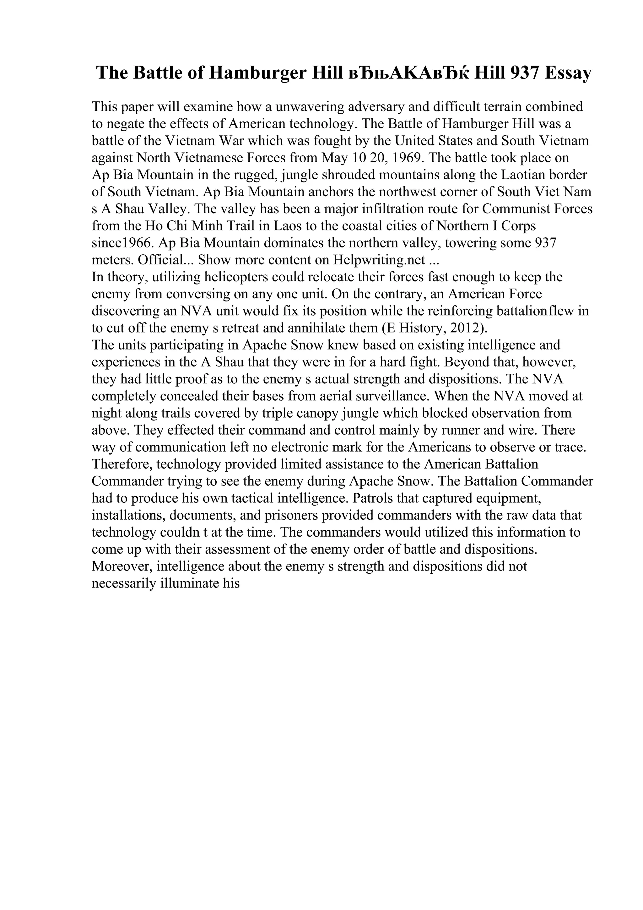 The Battle of Hamburger Hill вЂњAKAвЂќ Hill 937 Essay
This paper will examine how a unwavering adversary and difficult terrain combined
to negate the effects of American technology. The Battle of Hamburger Hill was a
battle of the Vietnam War which was fought by the United States and South Vietnam
against North Vietnamese Forces from May 10 20, 1969. The battle took place on
Ap Bia Mountain in the rugged, jungle shrouded mountains along the Laotian border
of South Vietnam. Ap Bia Mountain anchors the northwest corner of South Viet Nam
s A Shau Valley. The valley has been a major infiltration route for Communist Forces
from the Ho Chi Minh Trail in Laos to the coastal cities of Northern I Corps
since1966. Ap Bia Mountain dominates the northern valley, towering some 937
meters. Official... Show more content on Helpwriting.net ...
In theory, utilizing helicopters could relocate their forces fast enough to keep the
enemy from conversing on any one unit. On the contrary, an American Force
discovering an NVA unit would fix its position while the reinforcing battalionflew in
to cut off the enemy s retreat and annihilate them (E History, 2012).
The units participating in Apache Snow knew based on existing intelligence and
experiences in the A Shau that they were in for a hard fight. Beyond that, however,
they had little proof as to the enemy s actual strength and dispositions. The NVA
completely concealed their bases from aerial surveillance. When the NVA moved at
night along trails covered by triple canopy jungle which blocked observation from
above. They effected their command and control mainly by runner and wire. There
way of communication left no electronic mark for the Americans to observe or trace.
Therefore, technology provided limited assistance to the American Battalion
Commander trying to see the enemy during Apache Snow. The Battalion Commander
had to produce his own tactical intelligence. Patrols that captured equipment,
installations, documents, and prisoners provided commanders with the raw data that
technology couldn t at the time. The commanders would utilized this information to
come up with their assessment of the enemy order of battle and dispositions.
Moreover, intelligence about the enemy s strength and dispositions did not
necessarily illuminate his
 