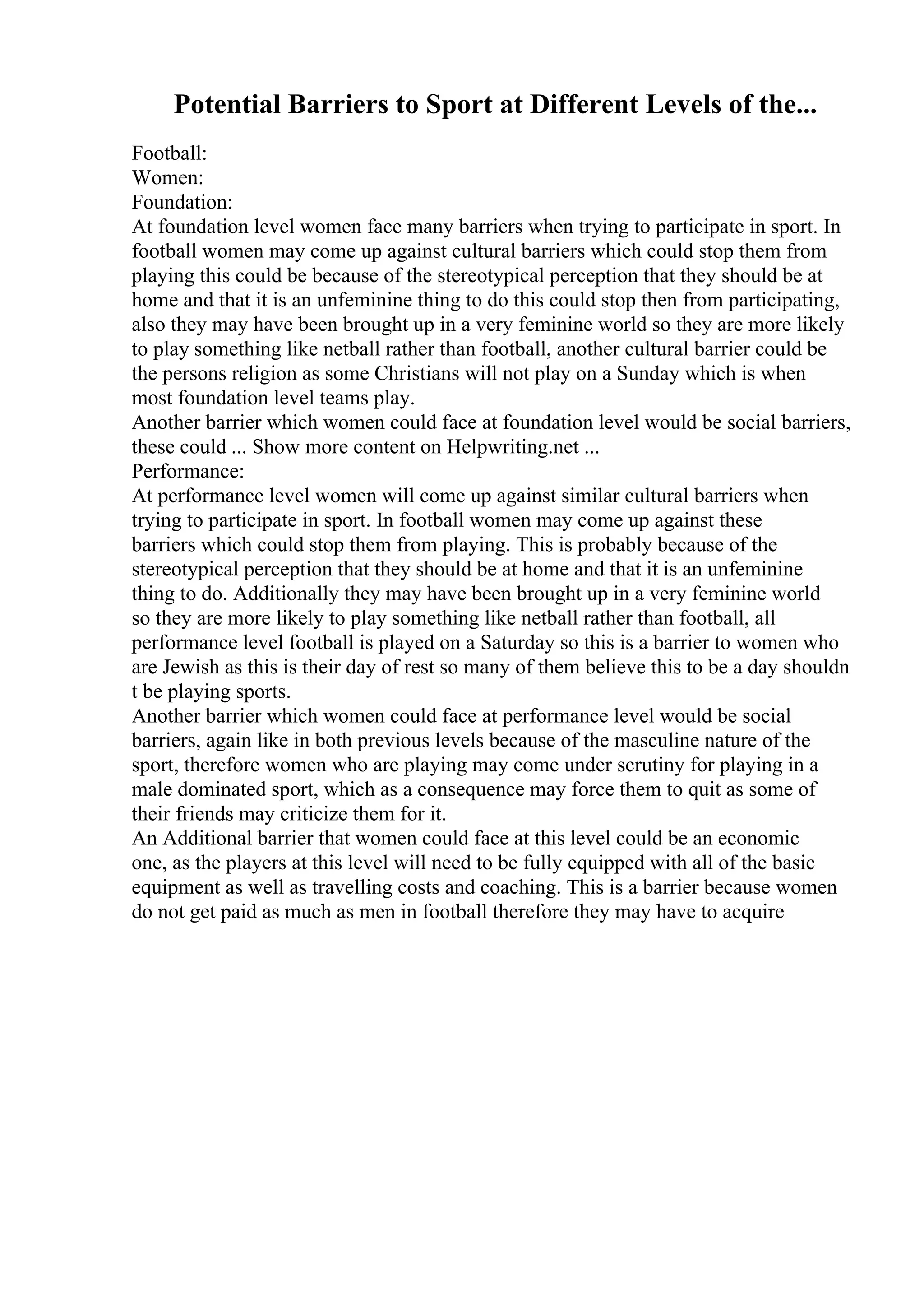 Potential Barriers to Sport at Different Levels of the...
Football:
Women:
Foundation:
At foundation level women face many barriers when trying to participate in sport. In
football women may come up against cultural barriers which could stop them from
playing this could be because of the stereotypical perception that they should be at
home and that it is an unfeminine thing to do this could stop then from participating,
also they may have been brought up in a very feminine world so they are more likely
to play something like netball rather than football, another cultural barrier could be
the persons religion as some Christians will not play on a Sunday which is when
most foundation level teams play.
Another barrier which women could face at foundation level would be social barriers,
these could ... Show more content on Helpwriting.net ...
Performance:
At performance level women will come up against similar cultural barriers when
trying to participate in sport. In football women may come up against these
barriers which could stop them from playing. This is probably because of the
stereotypical perception that they should be at home and that it is an unfeminine
thing to do. Additionally they may have been brought up in a very feminine world
so they are more likely to play something like netball rather than football, all
performance level football is played on a Saturday so this is a barrier to women who
are Jewish as this is their day of rest so many of them believe this to be a day shouldn
t be playing sports.
Another barrier which women could face at performance level would be social
barriers, again like in both previous levels because of the masculine nature of the
sport, therefore women who are playing may come under scrutiny for playing in a
male dominated sport, which as a consequence may force them to quit as some of
their friends may criticize them for it.
An Additional barrier that women could face at this level could be an economic
one, as the players at this level will need to be fully equipped with all of the basic
equipment as well as travelling costs and coaching. This is a barrier because women
do not get paid as much as men in football therefore they may have to acquire
 