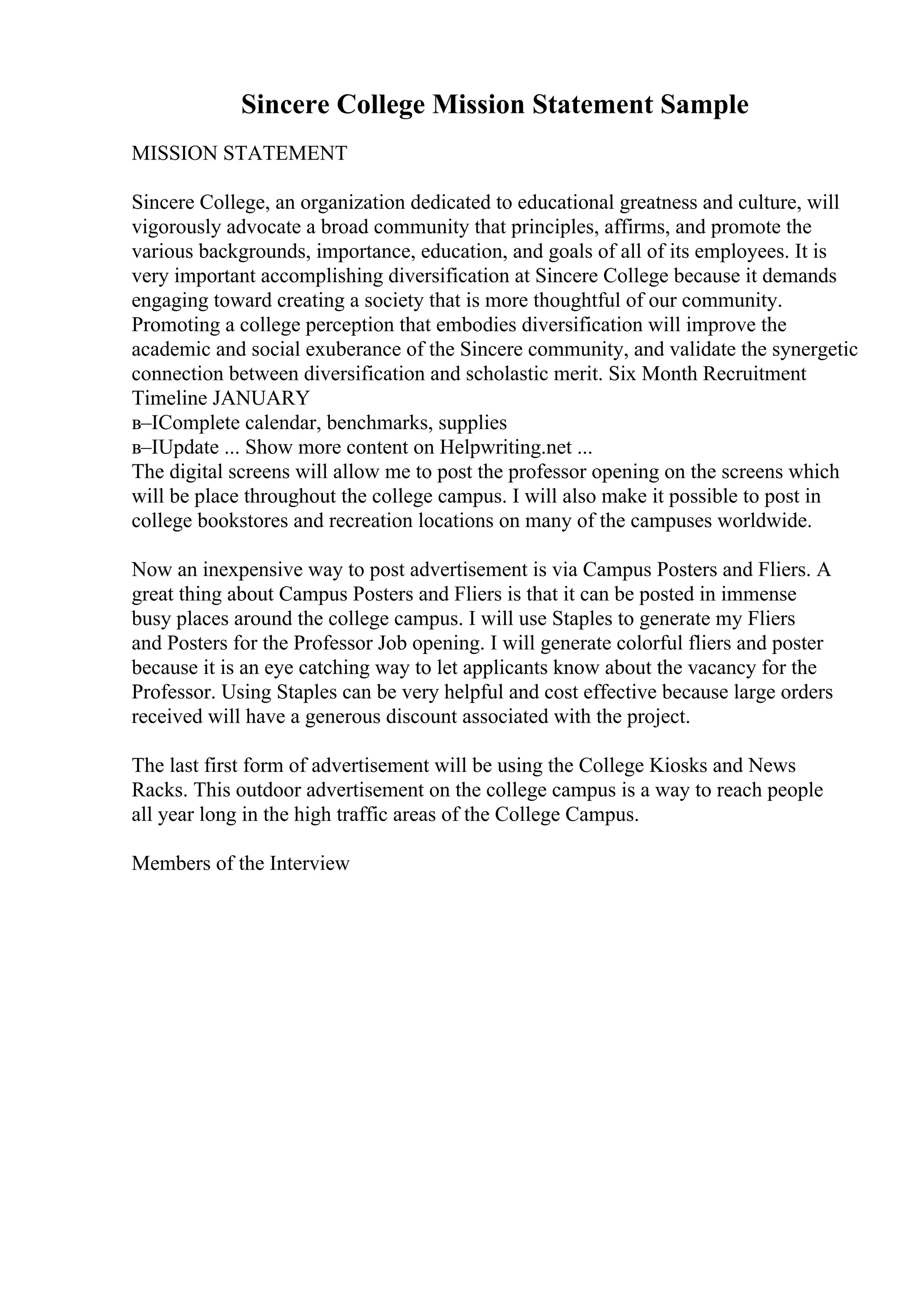 Sincere College Mission Statement Sample
MISSION STATEMENT
Sincere College, an organization dedicated to educational greatness and culture, will
vigorously advocate a broad community that principles, affirms, and promote the
various backgrounds, importance, education, and goals of all of its employees. It is
very important accomplishing diversification at Sincere College because it demands
engaging toward creating a society that is more thoughtful of our community.
Promoting a college perception that embodies diversification will improve the
academic and social exuberance of the Sincere community, and validate the synergetic
connection between diversification and scholastic merit. Six Month Recruitment
Timeline JANUARY
в–ІComplete calendar, benchmarks, supplies
в–ІUpdate ... Show more content on Helpwriting.net ...
The digital screens will allow me to post the professor opening on the screens which
will be place throughout the college campus. I will also make it possible to post in
college bookstores and recreation locations on many of the campuses worldwide.
Now an inexpensive way to post advertisement is via Campus Posters and Fliers. A
great thing about Campus Posters and Fliers is that it can be posted in immense
busy places around the college campus. I will use Staples to generate my Fliers
and Posters for the Professor Job opening. I will generate colorful fliers and poster
because it is an eye catching way to let applicants know about the vacancy for the
Professor. Using Staples can be very helpful and cost effective because large orders
received will have a generous discount associated with the project.
The last first form of advertisement will be using the College Kiosks and News
Racks. This outdoor advertisement on the college campus is a way to reach people
all year long in the high traffic areas of the College Campus.
Members of the Interview
 
