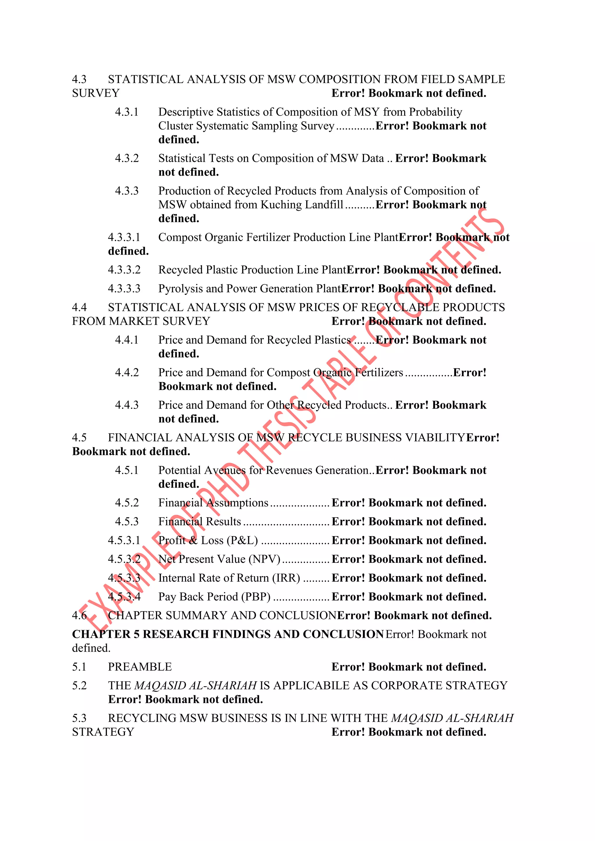 4.3 STATISTICAL ANALYSIS OF MSW COMPOSITION FROM FIELD SAMPLE
SURVEY Error! Bookmark not defined.
4.3.1 Descriptive Statistics of Composition of MSY from Probability
Cluster Systematic Sampling Survey.............Error! Bookmark not
defined.
4.3.2 Statistical Tests on Composition of MSW Data .. Error! Bookmark
not defined.
4.3.3 Production of Recycled Products from Analysis of Composition of
MSW obtained from Kuching Landfill..........Error! Bookmark not
defined.
4.3.3.1 Compost Organic Fertilizer Production Line PlantError! Bookmark not
defined.
4.3.3.2 Recycled Plastic Production Line PlantError! Bookmark not defined.
4.3.3.3 Pyrolysis and Power Generation PlantError! Bookmark not defined.
4.4 STATISTICAL ANALYSIS OF MSW PRICES OF RECYCLABLE PRODUCTS
FROM MARKET SURVEY Error! Bookmark not defined.
4.4.1 Price and Demand for Recycled Plastics .......Error! Bookmark not
defined.
4.4.2 Price and Demand for Compost Organic Fertilizers................Error!
Bookmark not defined.
4.4.3 Price and Demand for Other Recycled Products.. Error! Bookmark
not defined.
4.5 FINANCIAL ANALYSIS OF MSW RECYCLE BUSINESS VIABILITYError!
Bookmark not defined.
4.5.1 Potential Avenues for Revenues Generation..Error! Bookmark not
defined.
4.5.2 Financial Assumptions....................Error! Bookmark not defined.
4.5.3 Financial Results.............................Error! Bookmark not defined.
4.5.3.1 Profit & Loss (P&L) .......................Error! Bookmark not defined.
4.5.3.2 Net Present Value (NPV)................Error! Bookmark not defined.
4.5.3.3 Internal Rate of Return (IRR) .........Error! Bookmark not defined.
4.5.3.4 Pay Back Period (PBP) ...................Error! Bookmark not defined.
4.6 CHAPTER SUMMARY AND CONCLUSIONError! Bookmark not defined.
CHAPTER 5 RESEARCH FINDINGS AND CONCLUSIONError! Bookmark not
defined.
5.1 PREAMBLE Error! Bookmark not defined.
5.2 THE MAQASID AL-SHARIAH IS APPLICABILE AS CORPORATE STRATEGY
Error! Bookmark not defined.
5.3 RECYCLING MSW BUSINESS IS IN LINE WITH THE MAQASID AL-SHARIAH
STRATEGY Error! Bookmark not defined.
 