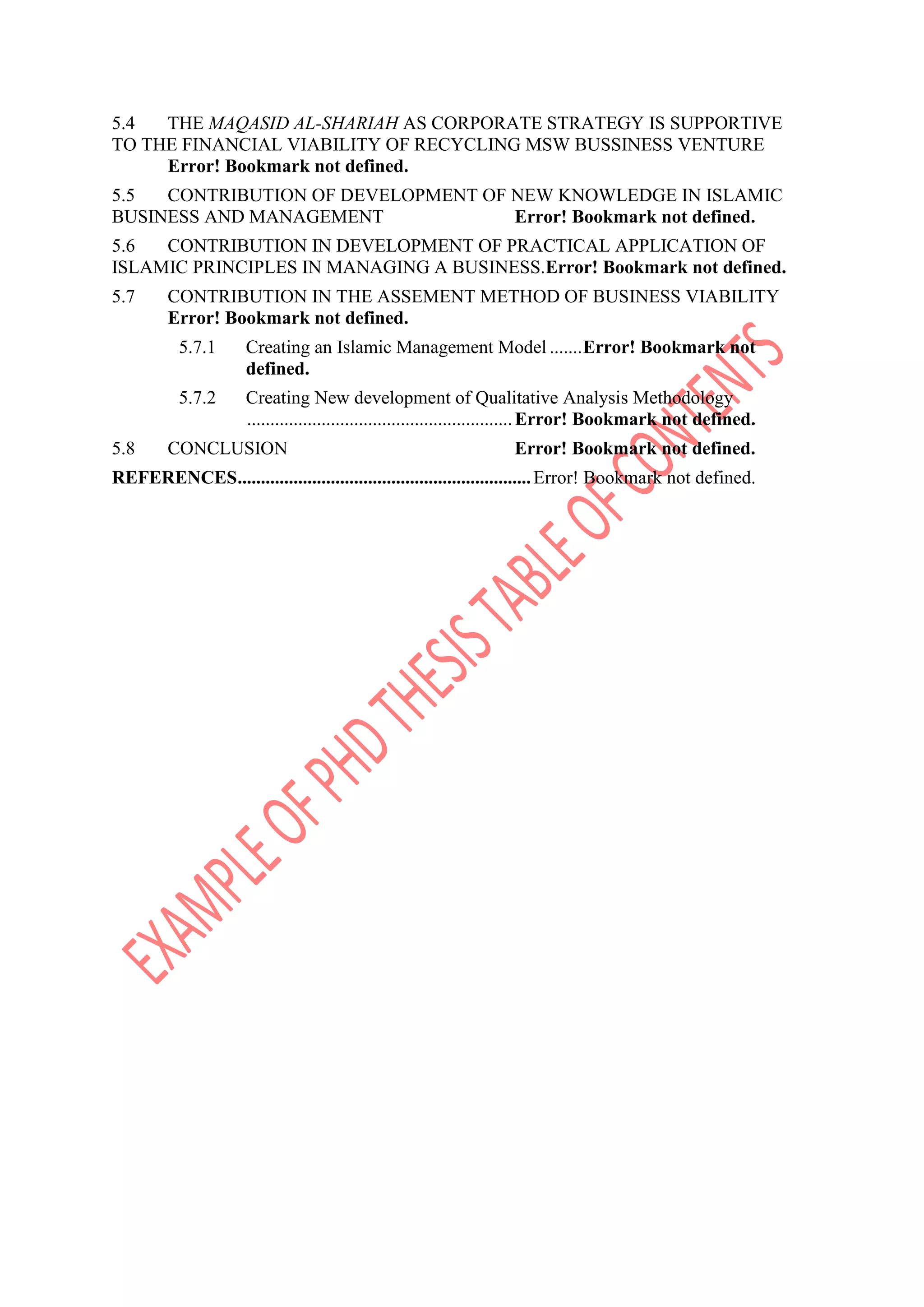 5.4 THE MAQASID AL-SHARIAH AS CORPORATE STRATEGY IS SUPPORTIVE
TO THE FINANCIAL VIABILITY OF RECYCLING MSW BUSSINESS VENTURE
Error! Bookmark not defined.
5.5 CONTRIBUTION OF DEVELOPMENT OF NEW KNOWLEDGE IN ISLAMIC
BUSINESS AND MANAGEMENT Error! Bookmark not defined.
5.6 CONTRIBUTION IN DEVELOPMENT OF PRACTICAL APPLICATION OF
ISLAMIC PRINCIPLES IN MANAGING A BUSINESS.Error! Bookmark not defined.
5.7 CONTRIBUTION IN THE ASSEMENT METHOD OF BUSINESS VIABILITY
Error! Bookmark not defined.
5.7.1 Creating an Islamic Management Model .......Error! Bookmark not
defined.
5.7.2 Creating New development of Qualitative Analysis Methodology
.........................................................Error! Bookmark not defined.
5.8 CONCLUSION Error! Bookmark not defined.
REFERENCES...............................................................Error! Bookmark not defined.
 