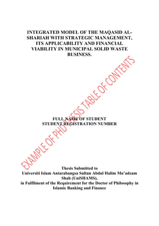 INTEGRATED MODEL OF THE MAQASID AL-
SHARIAH WITH STRATEGIC MANAGEMENT,
ITS APPLICABILITY AND FINANCIAL
VIABILITY IN MUNICIPAL SOLID WASTE
BUSINESS.
FULL NAME OF STUDENT
STUDENT REGISTRATION NUMBER
Thesis Submitted to
Universiti Islam Antarabangsa Sultan Abdul Halim Mu’adzam
Shah (UniSHAMS),
in Fulfilment of the Requirement for the Doctor of Philosophy in
Islamic Banking and Finance
 