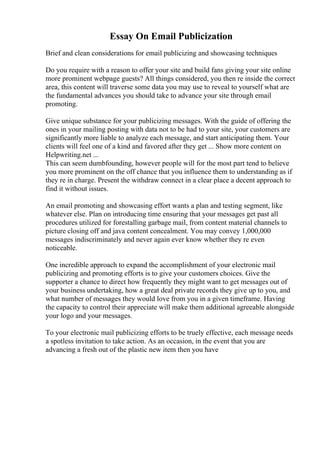 Essay On Email Publicization
Brief and clean considerations for email publicizing and showcasing techniques
Do you require with a reason to offer your site and build fans giving your site online
more prominent webpage guests? All things considered, you then re inside the correct
area, this content will traverse some data you may use to reveal to yourself what are
the fundamental advances you should take to advance your site through email
promoting.
Give unique substance for your publicizing messages. With the guide of offering the
ones in your mailing posting with data not to be had to your site, your customers are
significantly more liable to analyze each message, and start anticipating them. Your
clients will feel one of a kind and favored after they get ... Show more content on
Helpwriting.net ...
This can seem dumbfounding, however people will for the most part tend to believe
you more prominent on the off chance that you influence them to understanding as if
they re in charge. Present the withdraw connect in a clear place a decent approach to
find it without issues.
An email promoting and showcasing effort wants a plan and testing segment, like
whatever else. Plan on introducing time ensuring that your messages get past all
procedures utilized for forestalling garbage mail, from content material channels to
picture closing off and java content concealment. You may convey 1,000,000
messages indiscriminately and never again ever know whether they re even
noticeable.
One incredible approach to expand the accomplishment of your electronic mail
publicizing and promoting efforts is to give your customers choices. Give the
supporter a chance to direct how frequently they might want to get messages out of
your business undertaking, how a great deal private records they give up to you, and
what number of messages they would love from you in a given timeframe. Having
the capacity to control their appreciate will make them additional agreeable alongside
your logo and your messages.
To your electronic mail publicizing efforts to be truely effective, each message needs
a spotless invitation to take action. As an occasion, in the event that you are
advancing a fresh out of the plastic new item then you have
 