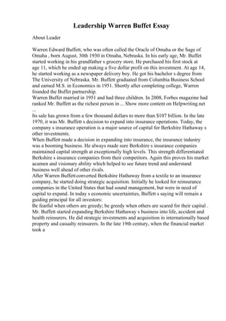 Leadership Warren Buffet Essay
About Leader
Warren Edward Buffett, who was often called the Oracle of Omaha or the Sage of
Omaha , born August, 30th 1930 in Omaha, Nebraska. In his early age, Mr. Buffet
started working in his grandfather s grocery store. He purchased his first stock at
age 11, which he ended up making a five dollar profit on this investment. At age 14,
he started working as a newspaper delivery boy. He got his bachelor s degree from
The University of Nebraska. Mr. Buffett graduated from Columbia Business School
and earned M.S. in Economics in 1951. Shortly after completing college, Warren
founded the Buffet partnership.
Warren Buffet married in 1951 and had three children. In 2008, Forbes magazine had
ranked Mr. Buffett as the richest person in ... Show more content on Helpwriting.net
...
Its sale has grown from a few thousand dollars to more than $107 billion. In the late
1970, it was Mr. Buffett s decision to expand into insurance operations. Today, the
company s insurance operation is a major source of capital for Berkshire Hathaway s
other investments.
When Buffett made a decision in expanding into insurance, the insurance industry
was a booming business. He always made sure Berkshire s insurance companies
maintained capital strength at exceptionally high levels. This strength differentiated
Berkshire s insurance companies from their competitors. Again this proves his market
acumen and visionary ability which helped to see future trend and understand
business well ahead of other rivals.
After Warren Buffettconverted Berkshire Hathaway from a textile to an insurance
company, he started doing strategic acquisition. Initially he looked for reinsurance
companies in the United States that had sound management, but were in need of
capital to expand. In today s economic uncertainties, Buffett s saying will remain a
guiding principal for all investors:
Be fearful when others are greedy; be greedy when others are scared for their capital .
Mr. Buffett started expanding Berkshire Hathaway s business into life, accident and
health reinsurers. He did strategic investments and acquisition in internationally based
property and casualty reinsurers. In the late 19th century, when the financial market
took a
 