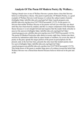 Analysis Of The Poem Of Modern Poetry By Wallace...
Taking a broad view at one of Wallace Stevens s poems shows clues that Stevens
believes in Heraclitus s theory. One poem in particular, Of Modern Poetry, is a good
example of Wallace Stevens work because it is about the subject matter of poetry
(Gallagher https://pfeiffer.idm.oclc.org/login?url=http://search.proquest.com.
pfeiffer.idm.oclc.org/docview/216773018?accountid=13172). In the poem it is
obvious that neither Wallace Stevens or his poems will tell you what they are about
until they have been heavily studied, and this is a major component of the Heraclitus
theory because it is not straight forward and requires that the reader think critically to
uncover the answers (Gallagher https://pfeiffer.idm.oclc.org/login?url=http:/
/search.proquest.com. pfeiffer.idm.oclc.org/docview/216773018?accountid=13172).
The poem Of Modern Poetryalso talks about in twenty eight lines, broken into three
sections by indentation rather than by space breaks or numbers, he covers the state of
poetry in the past; spends the larger portion of the poem on prescriptions for the
present; and, in the last four lines, presents the only must that modern poetry must
live up to (Gallagher https://pfeiffer.idm.oclc.org/login?url=http:/
/search.proquest.com.pfeiffer.idm.oclc.org/docview/216773018?accountid=13172).
This break down of the poem is another huge piece of evidence toward the belief that
Wallace Stevens was a Heraclitian theorist because believes believed in the past and
in the
 