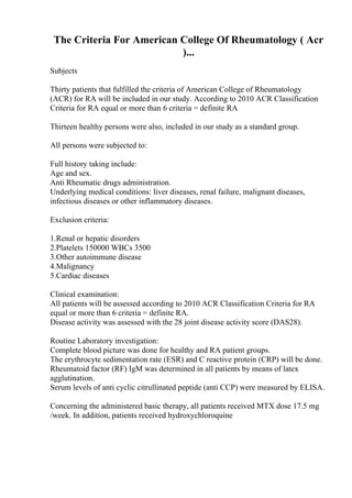 The Criteria For American College Of Rheumatology ( Acr
)...
Subjects
Thirty patients that fulfilled the criteria of American College of Rheumatology
(ACR) for RA will be included in our study. According to 2010 ACR Classification
Criteria for RA equal or more than 6 criteria = definite RA
Thirteen healthy persons were also, included in our study as a standard group.
All persons were subjected to:
Full history taking include:
Age and sex.
Anti Rheumatic drugs administration.
Underlying medical conditions: liver diseases, renal failure, malignant diseases,
infectious diseases or other inflammatory diseases.
Exclusion criteria:
1.Renal or hepatic disorders
2.Platelets 150000 WBCs 3500
3.Other autoimmune disease
4.Malignancy
5.Cardiac diseases
Clinical examination:
All patients will be assessed according to 2010 ACR Classification Criteria for RA
equal or more than 6 criteria = definite RA.
Disease activity was assessed with the 28 joint disease activity score (DAS28).
Routine Laboratory investigation:
Complete blood picture was done for healthy and RA patient groups.
The erythrocyte sedimentation rate (ESR) and C reactive protein (CRP) will be done.
Rheumatoid factor (RF) IgM was determined in all patients by means of latex
agglutination.
Serum levels of anti cyclic citrullinated peptide (anti CCP) were measured by ELISA.
Concerning the administered basic therapy, all patients received MTX dose 17.5 mg
/week. In addition, patients received hydroxychloroquine
 