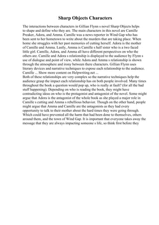 Sharp Objects Characters
The interactions between characters in Gillian Flynn s novel Sharp Objects helps
to shape and define who they are. The main characters in this novel are Camille
Preaker, Adora, and Amma. Camille was a news reporter in Wind Gap who has
been sent to her hometown to write about the murders that are taking place. When
home she struggles with her past memories of cutting herself. Adora is the mother
of Camille and Amma. Lastly, Amma is Camille s half sister who is a two faced
little girl. Camille, Adora, and Amma all have different perspectives on who the
others are. Camille and Adora s relationship is displayed to the audience by Flynn s
use of dialogue and point of view, while Adora and Amma s relationship is shown
through the atmosphere and irony between there characters. Gillian Flynn uses
literary devices and narrative techniques to expose each relationship to the audience.
Camille ... Show more content on Helpwriting.net ...
Both of these relationships are very complex so the narrative techniques help the
audience grasp the impact each relationship has on both people involved. Many times
throughout the book a question would pop up, who is really at fault? (for all the bad
stuff happening). Depending on who is reading the book, they might have
contradicting ideas on who is the protagonist and antagonist of the novel. Some might
argue that Adora is the antagonist of the whole book as she played a major role in
Camille s cutting and Amma s rebellious behavior. Though on the other hand, people
might argue that Amma and Camille are the antagonists as they had every
opportunity to talk to their mother about the hard times they were going through.
Which could have prevented all the harm that had been done to themselves, others
around them, and the town of Wind Gap. It is important that everyone takes away the
message that they are always impacting someone s life, so think first before they
 