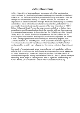 Joffrey Dance Essay
Joffrey: Mavericks of American Dance, recounts the tale of the revolutionized
American dance by consolidating advanced customary dance to make another brave
work of art. The Joffrey Ballet was an group that effectively went out on a limb that
changed the dance form for eternity. As the title indicates, the film depicts the
organization as a nonconformist the principal American dancecompany to coordinate
current dance moves into its traditional expressive dance base, and one that was so
associated with political and societal occasions of the time. Established in 1956 by
Robert Joffrey and Gerald Arpino, the progressions were little at in the first place,
expanding the significance of male artists in the gathering with and choreographing
less constrained development. At that point when the 1960s hit everything changed.
Strong works like the dull, hostile to war demonstrate The Green Table and the
hallucinogenic hippy freakout Astarte politicized the artistic expression and melded
it with a cutting edge sensibility without losing the traditionally prepared roots.
Acclaim, attention, and Time Magazine covers (back in the blameless days when a
wonder such as this was still viewed as essential) took after, and the free thinker
medicines of the specialty were reflected in... Show more content on Helpwriting.net
...
In a couple of years that mantle would move to Europe yet it was Robert Joffrey s
effective little organization that pushed those progressions and open new boondocks
for ballet. American specialists who changed their artistic expression, as well as
found a crowd of people. Joffrey: Mavericks of American Dance, a genuine history of
the Joffrey Ballet, might be a nostalgic love letter to organizers Robert Joffrey and
Gerald Arpino, yet it saturated me with an enthusiasm and motivation any
 