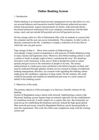 Online Banking System
1. Introduction
Online banking is an internet based account management service that allows to view
our account balances and transaction transfer funds between authorized accounts,
initiate loan payments, request stop payments on checks, order personal checks,
download transaction information into your computer communicate with the bank
using e mail, and can include bill payment services bill payment services.
On line storage refers to a file of information (like a file on students or courses) that
the computer and the user can access immediately. The computer, in other words, is
directly connected to the file. A database is simply a collection of on line files to
which the user can gain access
Tape storage of data is ... Show more content on Helpwriting.net ...
Accordingly a larger section of population is still unaware of Online Banking owing
to many reasons and legitimate crises. Moreover, this Online banking culture is such
a culture or trend, as people ought to know, considering the issue. We should go
forward to work immensely in this area or field as though this trend or culture
spreads and gets access to the realization of people in no time. The money
embezzlement in a bank poses tense and threat to the belief of people on bank, that
man be eradicated through updated, modem service ensured in change of traditional
banking management, therefore, my research work regarding this banking culture
might grow the confidence, eagerness to large extent. On the contrary, this study
would let the people and students be familiarized and come to a close contact in
behalf of this banking system.
3. Objectives of the study:
The primary objective of the term paper is to find out a feasible solution for the
banking
System of Bangladesh using a nation wide network. Implementing a nation wide
Electronic banking system requires huge investment especially for the establishment
of a backbone network. It really matters for a country like ours. But fortunately we
need not go for establishing the backbone network; instead the high speed optical
fiber network previously owned by Bangladesh Railway can be leased partially to
meet the requirement. This work also finds some comparison study with the existing
system and
 