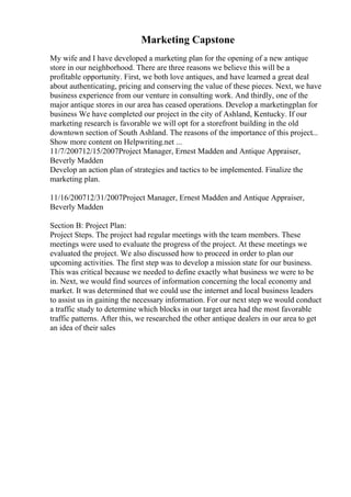 Marketing Capstone
My wife and I have developed a marketing plan for the opening of a new antique
store in our neighborhood. There are three reasons we believe this will be a
profitable opportunity. First, we both love antiques, and have learned a great deal
about authenticating, pricing and conserving the value of these pieces. Next, we have
business experience from our venture in consulting work. And thirdly, one of the
major antique stores in our area has ceased operations. Develop a marketingplan for
business We have completed our project in the city of Ashland, Kentucky. If our
marketing research is favorable we will opt for a storefront building in the old
downtown section of South Ashland. The reasons of the importance of this project...
Show more content on Helpwriting.net ...
11/7/200712/15/2007Project Manager, Ernest Madden and Antique Appraiser,
Beverly Madden
Develop an action plan of strategies and tactics to be implemented. Finalize the
marketing plan.
11/16/200712/31/2007Project Manager, Ernest Madden and Antique Appraiser,
Beverly Madden
Section B: Project Plan:
Project Steps. The project had regular meetings with the team members. These
meetings were used to evaluate the progress of the project. At these meetings we
evaluated the project. We also discussed how to proceed in order to plan our
upcoming activities. The first step was to develop a mission state for our business.
This was critical because we needed to define exactly what business we were to be
in. Next, we would find sources of information concerning the local economy and
market. It was determined that we could use the internet and local business leaders
to assist us in gaining the necessary information. For our next step we would conduct
a traffic study to determine which blocks in our target area had the most favorable
traffic patterns. After this, we researched the other antique dealers in our area to get
an idea of their sales
 