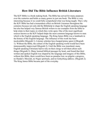 How Did The Bible Influence British Literature
The KJV Bible is a book making book. The Bible has served for many purposes
over the centuries and holds so many genres in just one book. The Bible is very
interesting because it we could fully comprehend what was being taught. That s why
the KJV Bible has had a tremendous effect on British Literature throughout the
centuries because not only did the Biblehelp to shape the English speaking language
but also has helped very famous British writers to use examples from the bible to
help relate to their topics in which they write upon. One of the most significant
sources known as the KJV helped shape the most common language known to man
which is the English speaking language. The King James Bible was a landmark in
the history of the English language. The influence of this work has been
incalculable (Mcgrath 1). Literary scholars have heaped praise upon it (Mcgrath
1). Without the Bible, the culture of the English speaking world would have been
immeasurably improvised (Mcgrath 2). Until the Bible was translated, many
English speaking Christians had to rely on their clergy to tell them about such
things (Mcgrath 2). Many learned biblical passages by heart, and found that their
written and spoken English was shaped by the language and imagery of this Bible,
without this Bible, there would have been no paradise lost, no pilgrim s progress,
no Handel s Messiah, no Negro spirituals, and no Gettysburg address. (Mcgrath 2).
The King James Bible became part of the everyday
 