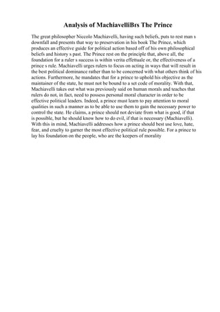 Analysis of MachiavelliВґs The Prince
The great philosopher Niccolo Machiavelli, having such beliefs, puts to rest man s
downfall and presents that way to preservation in his book The Prince, which
produces an effective guide for political action based off of his own philosophical
beliefs and history s past. The Prince rest on the principle that, above all, the
foundation for a ruler s success is within verita effettuale or, the effectiveness of a
prince s rule. Machiavelli urges rulers to focus on acting in ways that will result in
the best political dominance rather than to be concerned with what others think of his
actions. Furthermore, he mandates that for a prince to uphold his objective as the
maintainer of the state, he must not be bound to a set code of morality. With that,
Machiavelli takes out what was previously said on human morals and teaches that
rulers do not, in fact, need to possess personal moral character in order to be
effective political leaders. Indeed, a prince must learn to pay attention to moral
qualities in such a manner as to be able to use them to gain the necessary power to
control the state. He claims, a prince should not deviate from what is good, if that
is possible, but he should know how to do evil, if that is necessary (Machiavelli).
With this in mind, Machiavelli addresses how a prince should best use love, hate,
fear, and cruelty to garner the most effective political rule possible. For a prince to
lay his foundation on the people, who are the keepers of morality
 