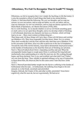 Oftentimes, We Fail To Recognize That It IsnвЂ™T Simply
The
Oftentimes, we fail to recognize that it isn t simply the big things in life that matter. It
is also the cumulative effect of small things that leads to our eternal destiny.
Charles A. Hall described the following: We sow our thoughts, and we reap our
actions; we sow our actions, and we reap our habits; we sow our habits, and we
reap our characters; we sow our characters, and we reap our destiny (quoted in The
Home Book of Quotations, sel. Burton Stevenson [1934], 845).
So it is with finishing. As we decide whether or not we will finish something great
or small, and as we act upon those thoughts, and as we develop a habit of finishing,
it will ultimately determine our character one know as a finisher, which will help
lead us to our ... Show more content on Helpwriting.net ...
Then Satan said, All these things will I give thee, if thou wilt fall down and worship
me (Matthew 4:9). Then Jesus responded, Get thee hence, Satan: for it is written,
Thou shalt worship the Lord thy God, and him only shalt thou serve (Matthew 4:10).
In this encounter with Satan, Jesus was able to persevere in the face of temptation.
Toward the end of His mortal ministry, Jesus had to demonstrate much perseverance
in the Garden of Gethsemane as He faced the final acts of finishing our salvation.
Neal A. Maxwell talked about Christ s impending sacrifice and said, When the
unimaginable burden began to weigh upon Christ, it confirmed His long held and
intellectually clear understanding as to what He must now do. His working through
began, and Jesus declared: Now is my soul troubled; and what shall I say? Father,
save me from this hour. Then, whether in spiritual soliloquy or by way of instruction
to those about Him, He observed, But for this cause came I unto this hour. (John
12:27.)
Neal A. Maxwell provided further insight into the Savior s suffering in the Garden of
Gethsemane when he said, ...in Gethsemane, the suffering Jesus began to be sore
amazed, or, in the Greek, awestruck and astonished.
Imagine, Jehovah, the Creator of this and other worlds, astonished ! Jesus knew
cognitively what He must do, but not experientially. He had never
 