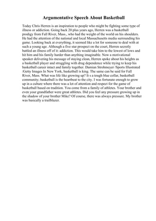 Argumentative Speech About Basketball
Today Chris Herren is an inspiration to people who might be fighting some type of
illness or addiction. Going back 20 plus years ago, Herren was a basketball
prodigy from Fall River, Mass., who had the weight of the world on his shoulders.
He had the attention of the national and local Massachusetts media surrounding his
game. Looking back at everything, it seemed like a lot for someone to deal with at
such a young age. Although a five star prospect on the court, Herren secretly
battled an illness off of it: addiction. This would take him to the lowest of lows and
hit him and his family harder than anything imaginable. Now a motivational
speaker delivering his message of staying clean, Herren spoke about his heights as
a basketball player and struggling with drug dependence while trying to keep his
basketball career intact and family together. Damian Strohmeyer /Sports Illustrated
/Getty Images In New York, basketball is king. The same can be said for Fall
River, Mass. What was life like growing up? It s a tough blue collar, basketball
community; basketball is the heartbeat to the city. I was fortunate enough to grow
up in a culture where there was a lot of attention and respect for the game of
basketball based on tradition. You come from a family of athletes. Your brother and
even your grandfather were great athletes. Did you feel any pressure growing up in
the shadow of your brother Mike? Of course, there was always pressure. My brother
was basically a trailblazer.
 