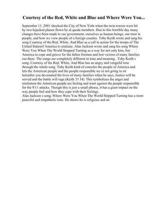 Courtesy of the Red, White and Blue and Where Were You...
September 11, 2001 shocked the City of New York when the twin towers were hit
by two hijacked planes flown by al qaeda members. Due to this horrible day many
changes have been made to our government, ourselves as human beings, our trust in
people, and how we view people of a foreign country. Toby Keith wrote and sang his
song Courtesy of the Red, White, And Blue as a call to action for the troops of The
United Statesof America to retaliate. Alan Jackson wrote and sang his song Where
Were You When The World Stopped Turning as a way for not only him, but
America to cope and grieve for the fallen firemen and lost victims of many families
out there. The songs are completely different in tone and meaning.. Toby Keith s
song, Courtesy of the Red, White, And Blue has an angry and vengeful tone
through the whole song. Toby Keith kind of consoles the people of America and
lets the American people and the people responsible we re not going to sit
hereafter you devastated the lives of many families when he says, Justice will be
served and the battle will rage (Keith 33 34). This symbolizes the anger and
retaliation the American people are feeling and want against the people responsible
for the 9/11 attacks. Though this is just a small phrase, it has a giant impact on the
way people feel and how they cope with their feelings.
Alan Jackson s song, Where Were You When The World Stopped Turning has a more
peaceful and empathetic tone. He shows he is religious and an
 