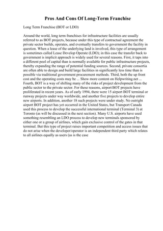 Pros And Cons Of Long-Term Franchise
Long Term Franchise (BOT or LDO)
Around the world, long term franchises for infrastructure facilities are usually
referred to as BOT projects, because under this type of contractual agreement the
private sector builds, operates, and eventually transfers to government the facility in
question. When a lease of the underlying land is involved, this type of arrangement
is sometimes called Lease Develop Operate (LDO); in this case the transfer back to
government is implicit approach is widely used for several reasons. First, it taps into
a different pool of capital than is normally available for public infrastructure projects,
thereby expanding the range of potential funding sources. Second, private consortia
are often able to design and build large facilities in significantly less time than is
possible via traditional government procurement methods. Third, both the up front
cost and the operating costs may be ... Show more content on Helpwriting.net ...
Fourth, BOT is a way of shifting many of the risks of project development from the
public sector to the private sector. For these reasons, airport BOT projects have
proliferated in recent years. As of early 1994, there were 15 airport BOT terminal or
runway projects under way worldwide, and another five projects to develop entire
new airports. In addition, another 18 such projects were under study. No outright
airport BOT project has yet occurred in the United States, but Transport Canada
used this process to develop the successful international terminal (Terminal 3) at
Toronto (as will be discussed in the next section). Many U.S. airports have used
something resembling an LDO process to develop new terminals sponsored by
either one or a group of airlines, which gain exclusive control of the gates in that
terminal. But this type of project raises important competition and access issues that
do not arise when the developer/operator is an independent third party which relates
to all airlines equally as users (as is the case
 