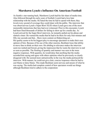 Marshawn Lynch s Influence On American Football
As Seattle s star running back, Marshawn Lynch had his fair share of media time.
Also followed through his early years of football, Lynch had a love hate
relationship with the media. He hated the time he had to spend with them; they
loved every second of coverage they could share with the public. The interview that
was observed was Lynch s Super Bowl XLIX where Lynch gave one of the most
memorable interactions that fans had ever witnessed. Prior to this encounter, Lynch
had been fined thousands of dollars for failing to show up for a media day. As
Lynch arrived for the Super Bowl interview, he instantly pulled out his phone and
started a timer. He warned the media that he had to be there for only four minutes and
fifty one seconds and that... Show more content on Helpwriting.net ...
His quality seems to be his biggest ploy to encourage spectators to make their own
opinion of him. Because of his use of the other maxims, Beckham loses that ability
to move fans to think on their own. His abiding to relevance makes the interview
seem too rushed and forced, giving the impression that he wants the interview to end
as soon as possible. The flouting of quantity and manner was seen in the more
negative responses. With quantity, he would deny that anything that the media
recorded him saying and agree with others opinions when he previously so clearly
disagreed with. He seemed more untrustworthy in the way the media portrayed the
interview. With manner, he could not give clear, concise responses when he had to
cast blame or deny blame. This made Beckham seem nervous and unsure of what he
was saying. The media had complete control of how spectators would see things
although Beckham tried to adhere to the cooperation
 