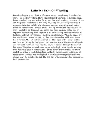 Reflection Paper On Wrestling
One of the biggest goals I have in life to win a state championship in my favorite
sport. That sport is wrestling. I have wrestled since I was young in the third grade.
I was considered very overweight for my age. I sat at about ninety pounds as a 9 year
old. My parents wanted me to start being physically active and to get in shape. I
remember being in a buffalo wild wings and watching a wrestlingmatch on the
television and how cool I thought it was. I told my paresnts that wrestling was the
sport i wanted to do. The coach was a short man from India and he had tons of
experince from teaching wrestling back in his home country. He showed me all of
the basics and I felt very proud as i mastered each technique. When the day of my
first match came I was so nervous. My first match was called and I went out and
lost pretty bad. My next match was called and I lost again and because I had lost
two I was out. During the third grade I only won one match. When the fourth grade
came around I didnt want to do wrestling anymore because I thought I would just
lose again. When I turned twelve and started junior high i heard that the wrestling
team was pretty good at that school so I gave it a shot. Since the third and fourth
grade I had gotten in much better shape and I did a decent job at wrestling and all
the technique I learned was coming back to me. Once seventh grade came I was
already ready for wrestling to start. The first duel of the season we had was amazing.
I did great my first
 