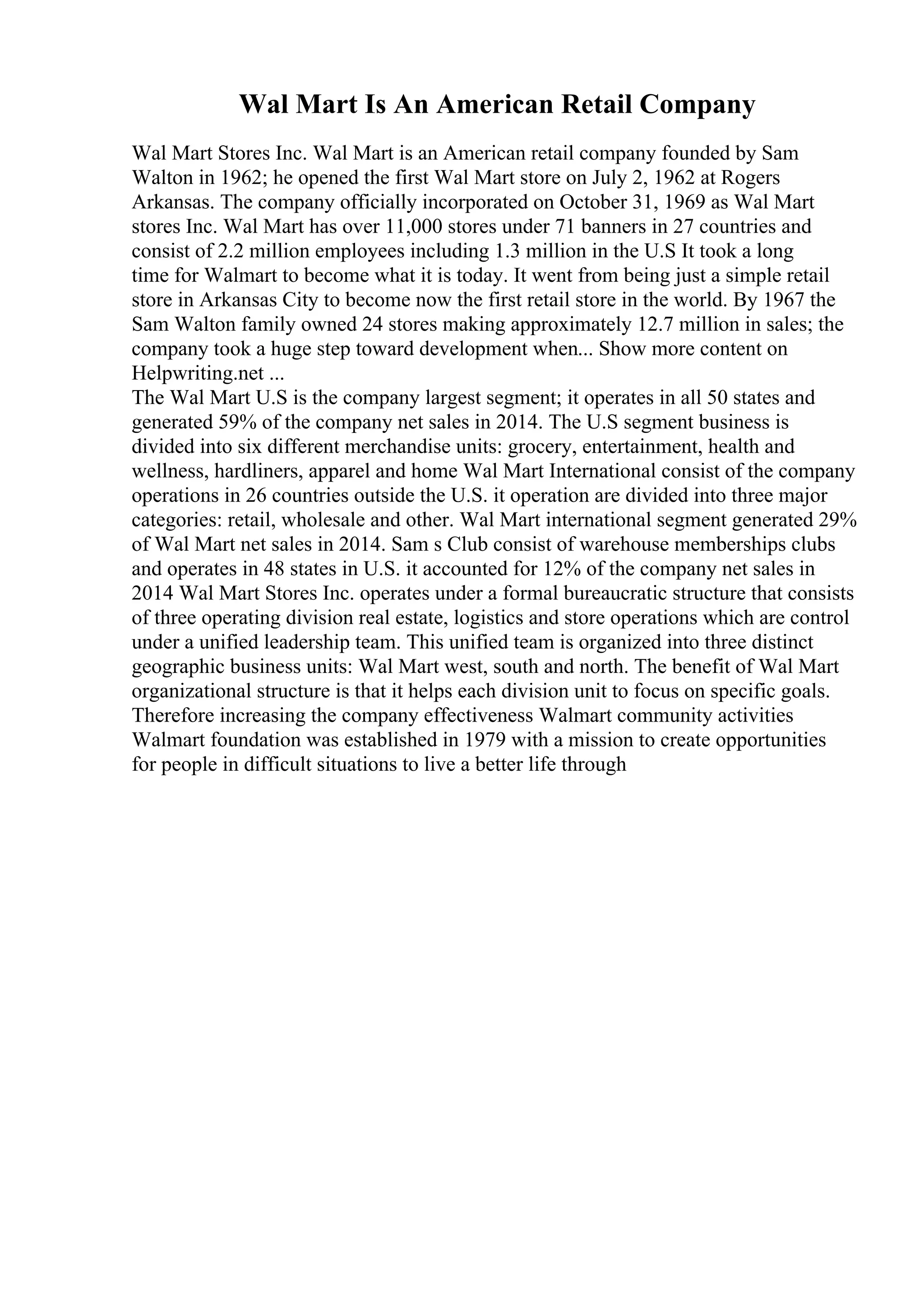 Wal Mart Is An American Retail Company
Wal Mart Stores Inc. Wal Mart is an American retail company founded by Sam
Walton in 1962; he opened the first Wal Mart store on July 2, 1962 at Rogers
Arkansas. The company officially incorporated on October 31, 1969 as Wal Mart
stores Inc. Wal Mart has over 11,000 stores under 71 banners in 27 countries and
consist of 2.2 million employees including 1.3 million in the U.S It took a long
time for Walmart to become what it is today. It went from being just a simple retail
store in Arkansas City to become now the first retail store in the world. By 1967 the
Sam Walton family owned 24 stores making approximately 12.7 million in sales; the
company took a huge step toward development when... Show more content on
Helpwriting.net ...
The Wal Mart U.S is the company largest segment; it operates in all 50 states and
generated 59% of the company net sales in 2014. The U.S segment business is
divided into six different merchandise units: grocery, entertainment, health and
wellness, hardliners, apparel and home Wal Mart International consist of the company
operations in 26 countries outside the U.S. it operation are divided into three major
categories: retail, wholesale and other. Wal Mart international segment generated 29%
of Wal Mart net sales in 2014. Sam s Club consist of warehouse memberships clubs
and operates in 48 states in U.S. it accounted for 12% of the company net sales in
2014 Wal Mart Stores Inc. operates under a formal bureaucratic structure that consists
of three operating division real estate, logistics and store operations which are control
under a unified leadership team. This unified team is organized into three distinct
geographic business units: Wal Mart west, south and north. The benefit of Wal Mart
organizational structure is that it helps each division unit to focus on specific goals.
Therefore increasing the company effectiveness Walmart community activities
Walmart foundation was established in 1979 with a mission to create opportunities
for people in difficult situations to live a better life through
 