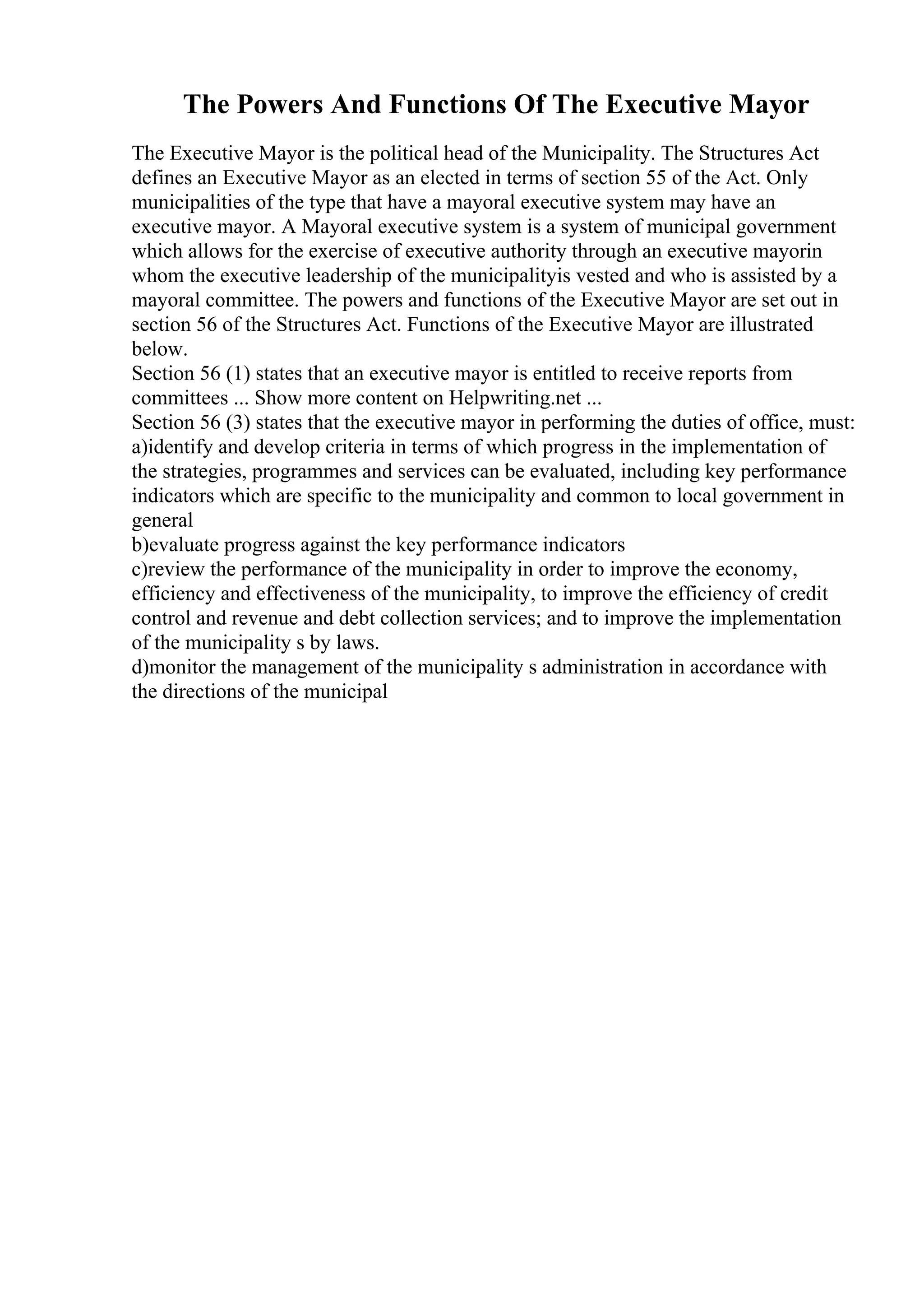 The Powers And Functions Of The Executive Mayor
The Executive Mayor is the political head of the Municipality. The Structures Act
defines an Executive Mayor as an elected in terms of section 55 of the Act. Only
municipalities of the type that have a mayoral executive system may have an
executive mayor. A Mayoral executive system is a system of municipal government
which allows for the exercise of executive authority through an executive mayorin
whom the executive leadership of the municipalityis vested and who is assisted by a
mayoral committee. The powers and functions of the Executive Mayor are set out in
section 56 of the Structures Act. Functions of the Executive Mayor are illustrated
below.
Section 56 (1) states that an executive mayor is entitled to receive reports from
committees ... Show more content on Helpwriting.net ...
Section 56 (3) states that the executive mayor in performing the duties of office, must:
a)identify and develop criteria in terms of which progress in the implementation of
the strategies, programmes and services can be evaluated, including key performance
indicators which are specific to the municipality and common to local government in
general
b)evaluate progress against the key performance indicators
c)review the performance of the municipality in order to improve the economy,
efficiency and effectiveness of the municipality, to improve the efficiency of credit
control and revenue and debt collection services; and to improve the implementation
of the municipality s by laws.
d)monitor the management of the municipality s administration in accordance with
the directions of the municipal
 