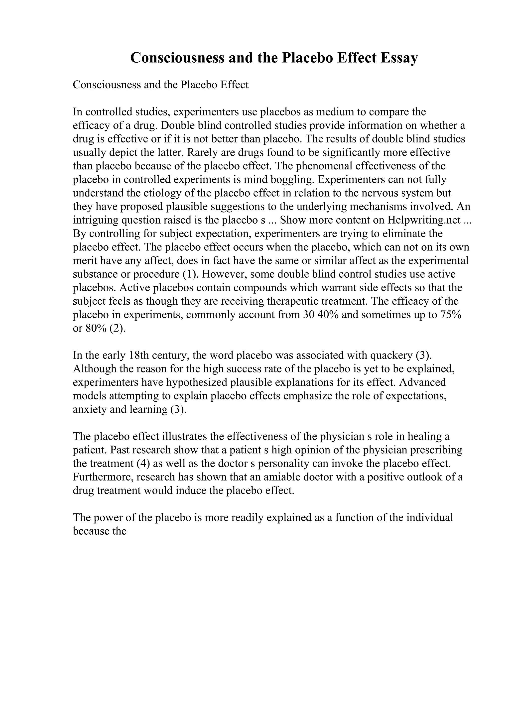Consciousness and the Placebo Effect Essay
Consciousness and the Placebo Effect
In controlled studies, experimenters use placebos as medium to compare the
efficacy of a drug. Double blind controlled studies provide information on whether a
drug is effective or if it is not better than placebo. The results of double blind studies
usually depict the latter. Rarely are drugs found to be significantly more effective
than placebo because of the placebo effect. The phenomenal effectiveness of the
placebo in controlled experiments is mind boggling. Experimenters can not fully
understand the etiology of the placebo effect in relation to the nervous system but
they have proposed plausible suggestions to the underlying mechanisms involved. An
intriguing question raised is the placebo s ... Show more content on Helpwriting.net ...
By controlling for subject expectation, experimenters are trying to eliminate the
placebo effect. The placebo effect occurs when the placebo, which can not on its own
merit have any affect, does in fact have the same or similar affect as the experimental
substance or procedure (1). However, some double blind control studies use active
placebos. Active placebos contain compounds which warrant side effects so that the
subject feels as though they are receiving therapeutic treatment. The efficacy of the
placebo in experiments, commonly account from 30 40% and sometimes up to 75%
or 80% (2).
In the early 18th century, the word placebo was associated with quackery (3).
Although the reason for the high success rate of the placebo is yet to be explained,
experimenters have hypothesized plausible explanations for its effect. Advanced
models attempting to explain placebo effects emphasize the role of expectations,
anxiety and learning (3).
The placebo effect illustrates the effectiveness of the physician s role in healing a
patient. Past research show that a patient s high opinion of the physician prescribing
the treatment (4) as well as the doctor s personality can invoke the placebo effect.
Furthermore, research has shown that an amiable doctor with a positive outlook of a
drug treatment would induce the placebo effect.
The power of the placebo is more readily explained as a function of the individual
because the
 